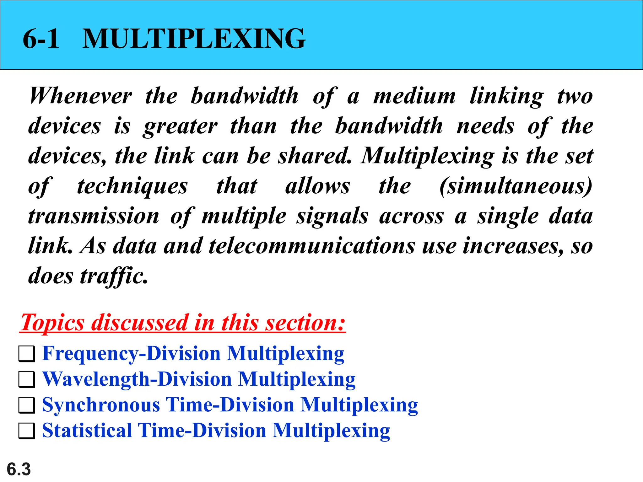 6.3
6-1 MULTIPLEXING
Whenever the bandwidth of a medium linking two
devices is greater than the bandwidth needs of the
devices, the link can be shared. Multiplexing is the set
of techniques that allows the (simultaneous)
transmission of multiple signals across a single data
link. As data and telecommunications use increases, so
does traffic.
❑ Frequency-Division Multiplexing
❑ Wavelength-Division Multiplexing
❑ Synchronous Time-Division Multiplexing
❑ Statistical Time-Division Multiplexing
Topics discussed in this section:
 