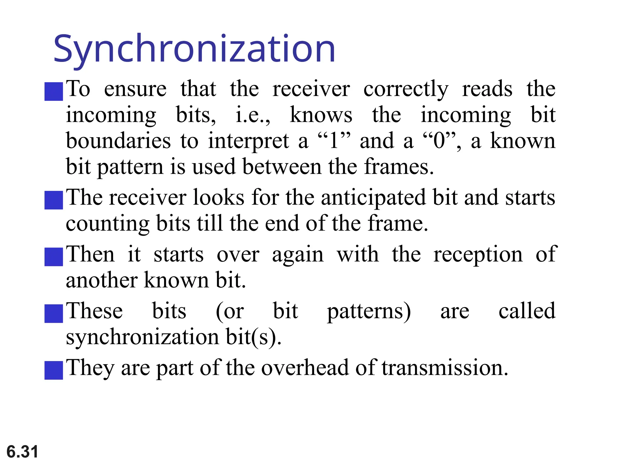 6.31
Synchronization
■To ensure that the receiver correctly reads the
incoming bits, i.e., knows the incoming bit
boundaries to interpret a “1” and a “0”, a known
bit pattern is used between the frames.
■The receiver looks for the anticipated bit and starts
counting bits till the end of the frame.
■Then it starts over again with the reception of
another known bit.
■These bits (or bit patterns) are called
synchronization bit(s).
■They are part of the overhead of transmission.
 