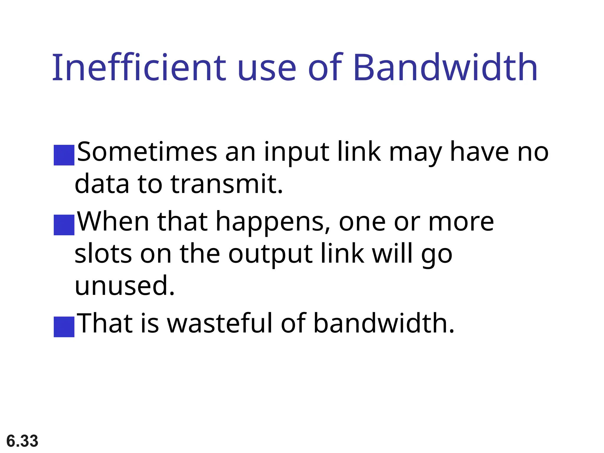 6.33
Inefficient use of Bandwidth
■Sometimes an input link may have no
data to transmit.
■When that happens, one or more
slots on the output link will go
unused.
■That is wasteful of bandwidth.
 