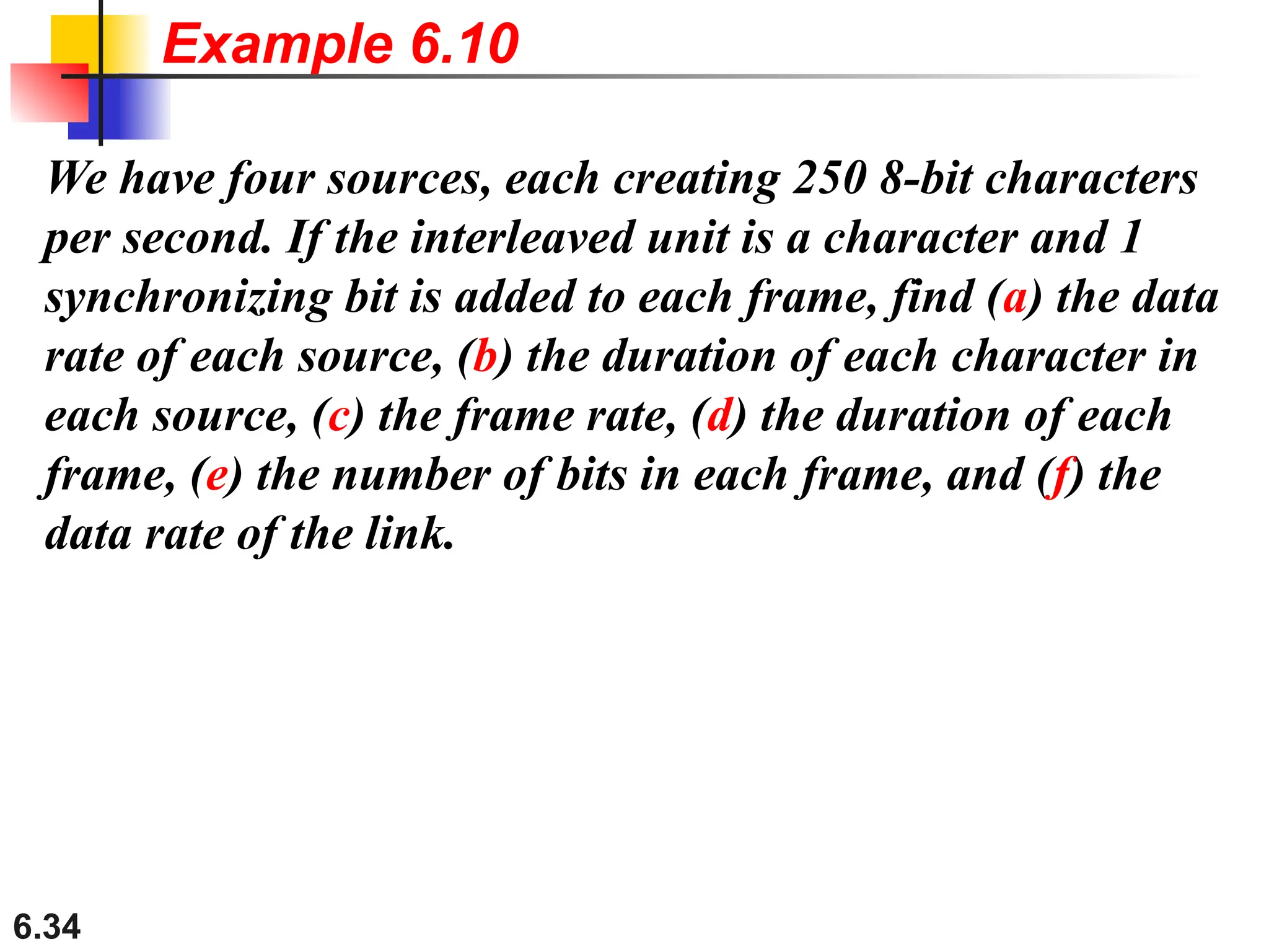 6.34
We have four sources, each creating 250 8-bit characters
per second. If the interleaved unit is a character and 1
synchronizing bit is added to each frame, find (a) the data
rate of each source, (b) the duration of each character in
each source, (c) the frame rate, (d) the duration of each
frame, (e) the number of bits in each frame, and (f) the
data rate of the link.
Example 6.10
 