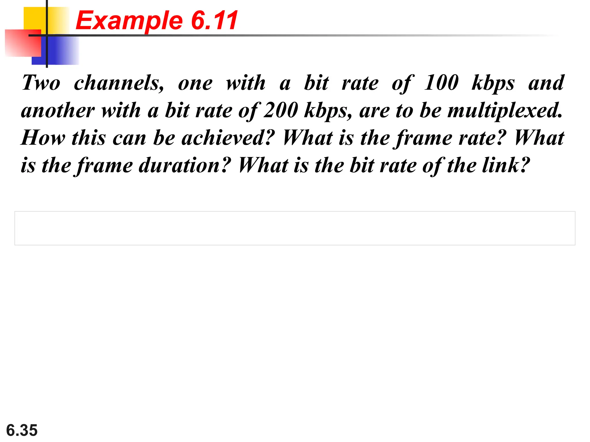 6.35
Two channels, one with a bit rate of 100 kbps and
another with a bit rate of 200 kbps, are to be multiplexed.
How this can be achieved? What is the frame rate? What
is the frame duration? What is the bit rate of the link?
Example 6.11
 