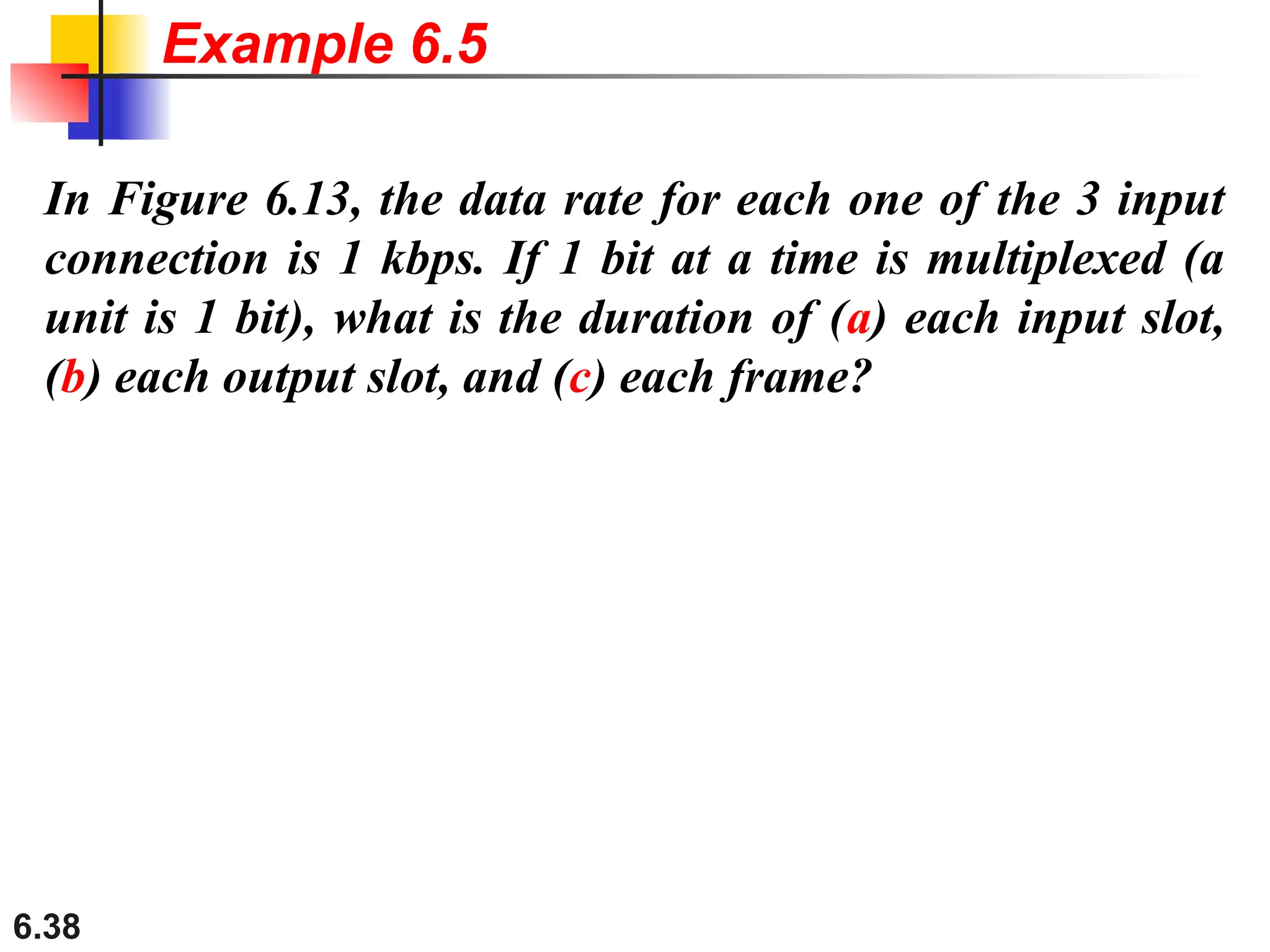 6.38
In Figure 6.13, the data rate for each one of the 3 input
connection is 1 kbps. If 1 bit at a time is multiplexed (a
unit is 1 bit), what is the duration of (a) each input slot,
(b) each output slot, and (c) each frame?
Example 6.5
 