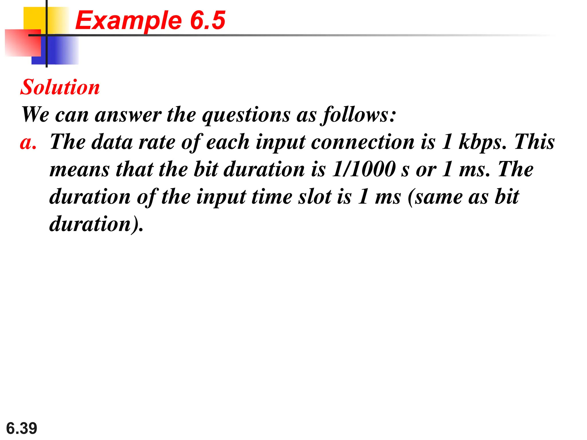 6.39
Solution
We can answer the questions as follows:
a. The data rate of each input connection is 1 kbps. This
means that the bit duration is 1/1000 s or 1 ms. The
duration of the input time slot is 1 ms (same as bit
duration).
Example 6.5
 