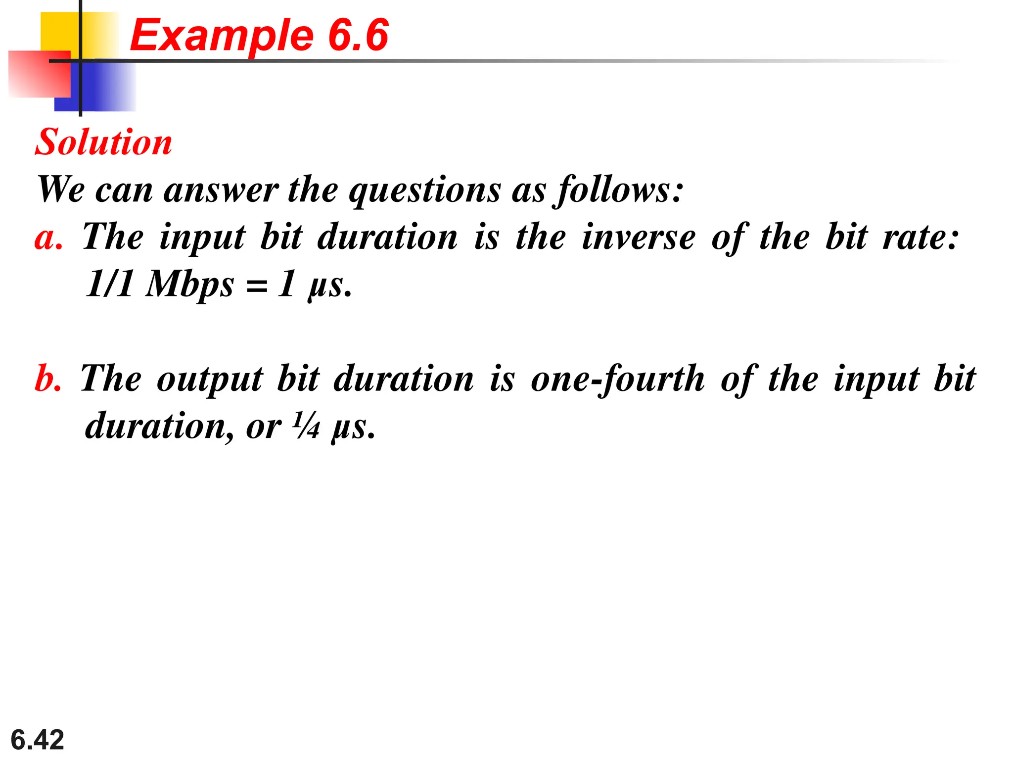 6.42
Solution
We can answer the questions as follows:
a. The input bit duration is the inverse of the bit rate:
1/1 Mbps = 1 μs.
b. The output bit duration is one-fourth of the input bit
duration, or ¼ μs.
Example 6.6
 