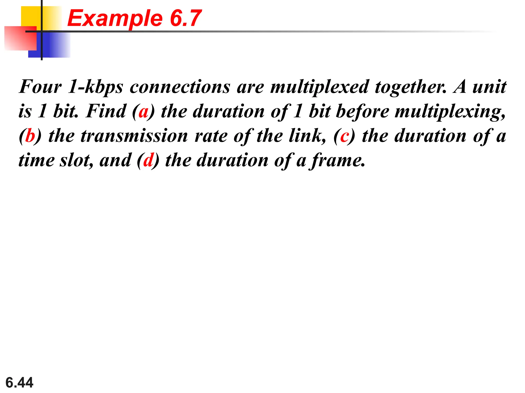 6.44
Four 1-kbps connections are multiplexed together. A unit
is 1 bit. Find (a) the duration of 1 bit before multiplexing,
(b) the transmission rate of the link, (c) the duration of a
time slot, and (d) the duration of a frame.
Example 6.7
 