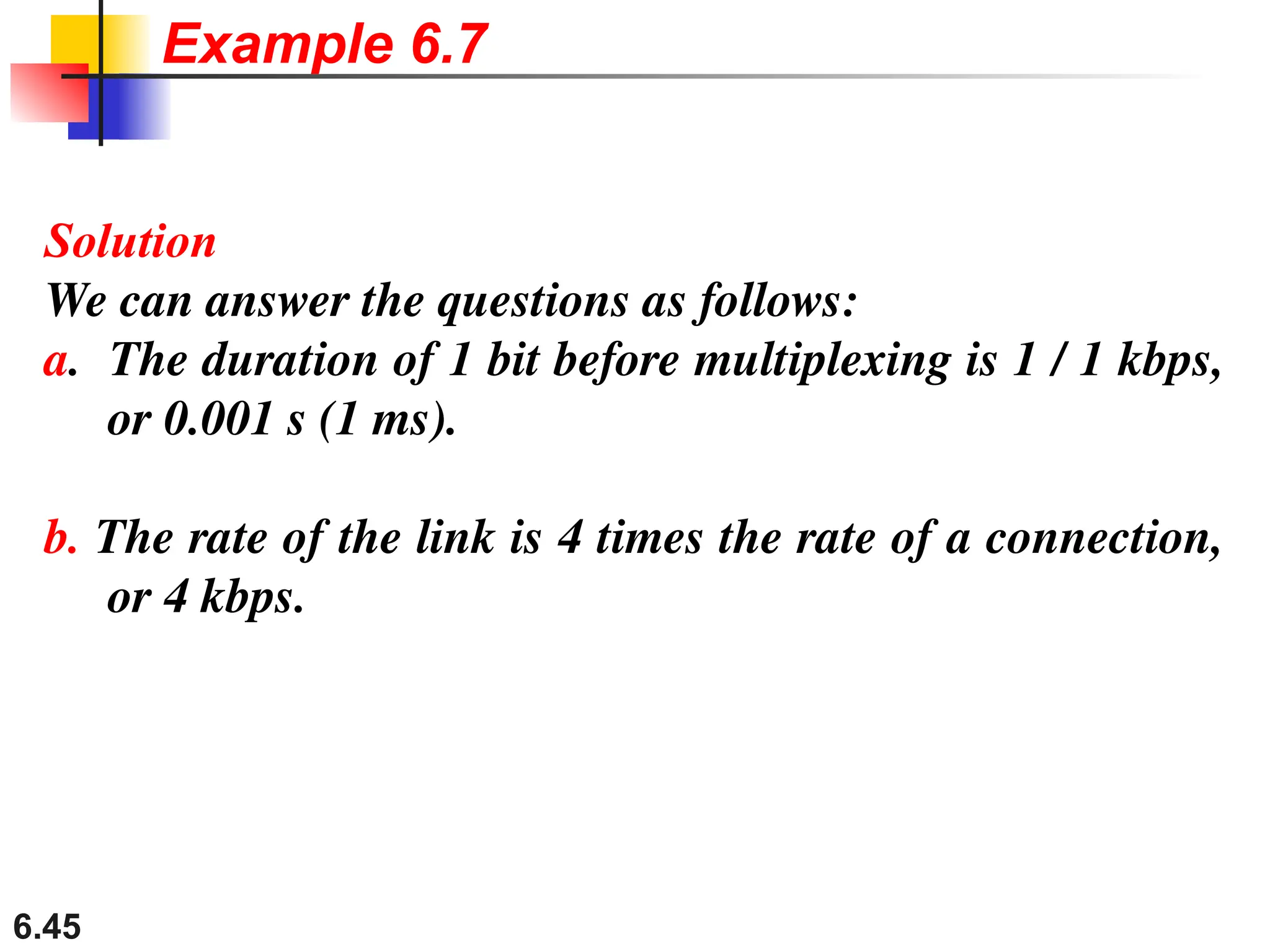 6.45
Solution
We can answer the questions as follows:
a. The duration of 1 bit before multiplexing is 1 / 1 kbps,
or 0.001 s (1 ms).
b. The rate of the link is 4 times the rate of a connection,
or 4 kbps.
Example 6.7
 