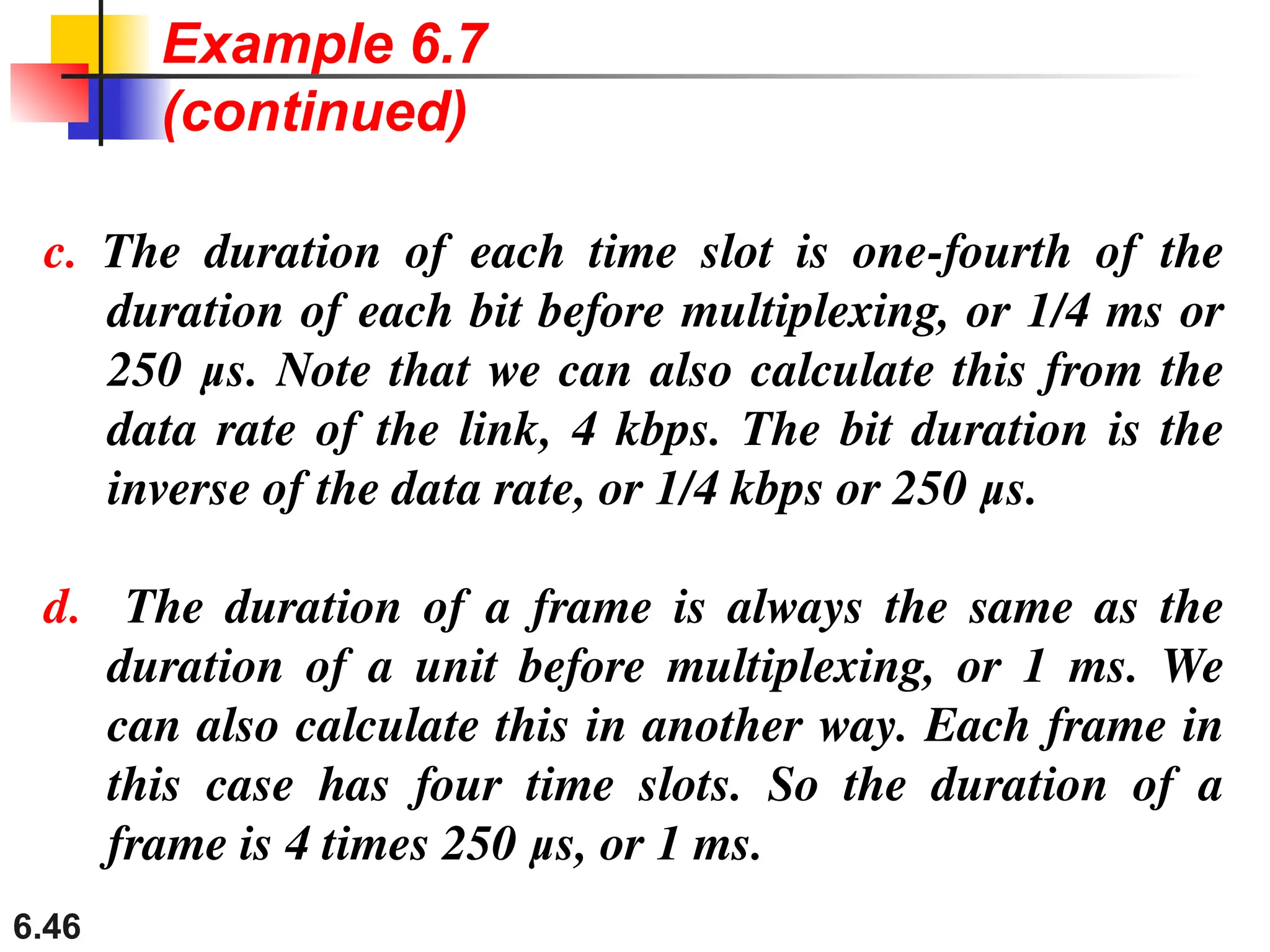 6.46
c. The duration of each time slot is one-fourth of the
duration of each bit before multiplexing, or 1/4 ms or
250 μs. Note that we can also calculate this from the
data rate of the link, 4 kbps. The bit duration is the
inverse of the data rate, or 1/4 kbps or 250 μs.
d. The duration of a frame is always the same as the
duration of a unit before multiplexing, or 1 ms. We
can also calculate this in another way. Each frame in
this case has four time slots. So the duration of a
frame is 4 times 250 μs, or 1 ms.
Example 6.7
(continued)
 