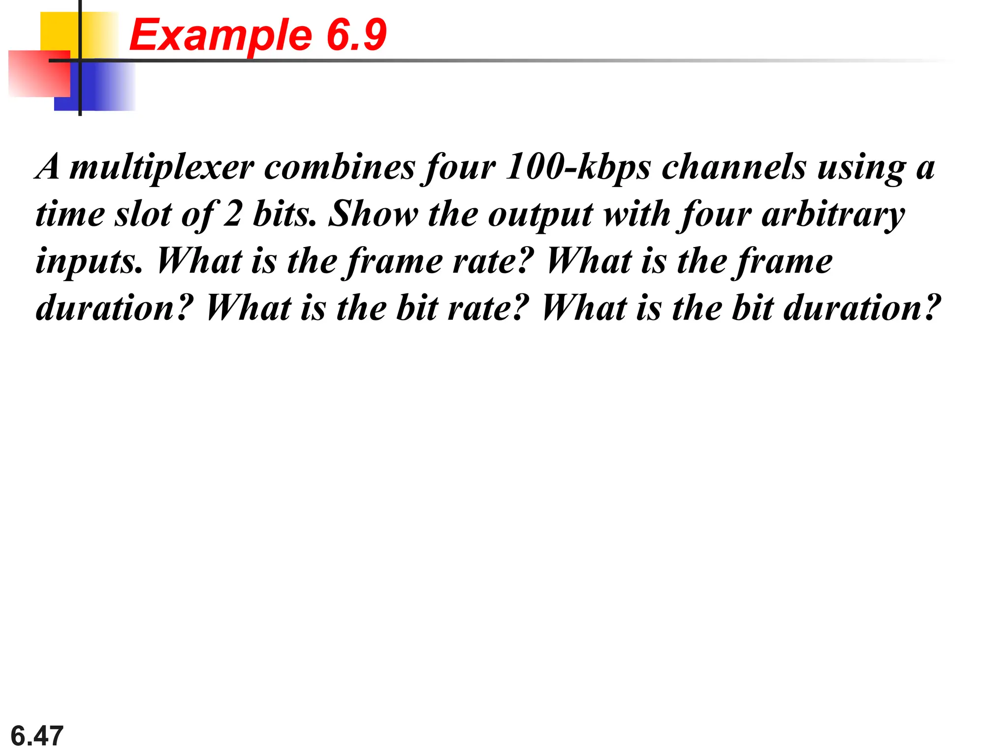6.47
A multiplexer combines four 100-kbps channels using a
time slot of 2 bits. Show the output with four arbitrary
inputs. What is the frame rate? What is the frame
duration? What is the bit rate? What is the bit duration?
Example 6.9
 