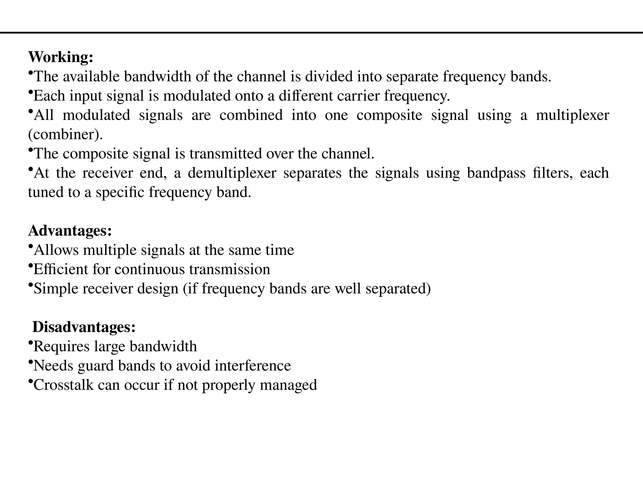 Working:
•The available bandwidth of the channel is divided into separate frequency bands.
•Each input signal is modulated onto a different carrier frequency.
•All modulated signals are combined into one composite signal using a multiplexer
(combiner).
•The composite signal is transmitted over the channel.
•At the receiver end, a demultiplexer separates the signals using bandpass filters, each
tuned to a specific frequency band.
Advantages:
•Allows multiple signals at the same time
•Efficient for continuous transmission
•Simple receiver design (if frequency bands are well separated)
Disadvantages:
•Requires large bandwidth
•Needs guard bands to avoid interference
•Crosstalk can occur if not properly managed
 
