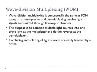 Wave-division Multiplexing (WDM)
 Wave-division multiplexing is conceptually the same as FDM,
except that multiplexing and demultiplexing involve light
signals transmitted through fiber-optic channels.
 The purpose is to combine multiple light sources into one
single light at the multiplexer and do the reverse at the
demultiplexer.
 Combining and splitting of light sources are easily handled by a
prism.
 