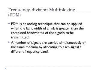 Frequency-division Multiplexing
(FDM)
 FDM is an analog technique that can be applied
when the bandwidth of a link is greater than the
combined bandwidths of the signals to be
transmitted.
 A number of signals are carried simultaneously on
the same medium by allocating to each signal a
different frequency band.
 