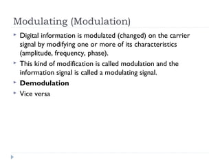 Modulating (Modulation)
 Digital information is modulated (changed) on the carrier
signal by modifying one or more of its characteristics
(amplitude, frequency, phase).
 This kind of modification is called modulation and the
information signal is called a modulating signal.
 Demodulation
 Vice versa
 