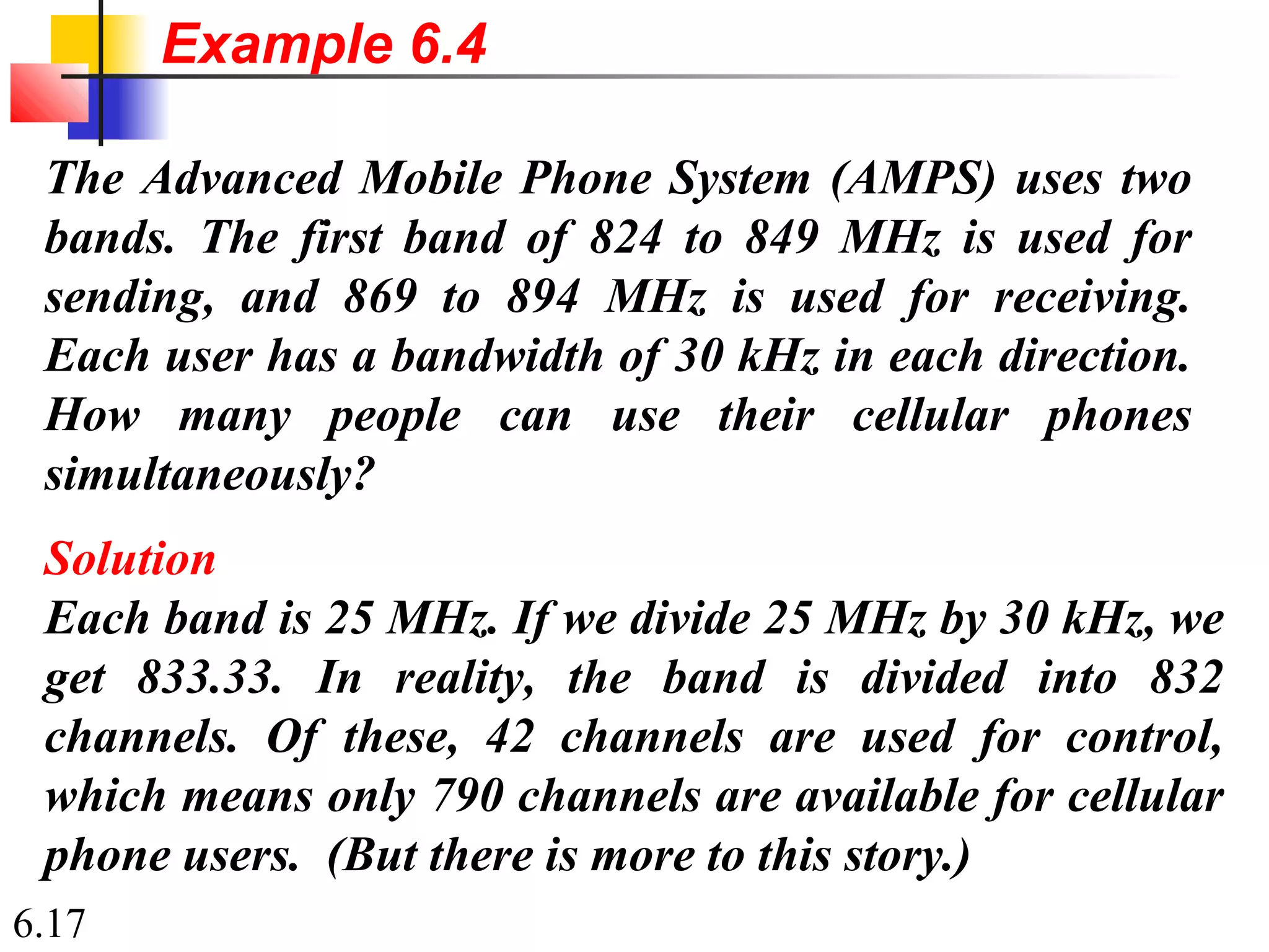 6.17
The Advanced Mobile Phone System (AMPS) uses two
bands. The first band of 824 to 849 MHz is used for
sending, and 869 to 894 MHz is used for receiving.
Each user has a bandwidth of 30 kHz in each direction.
How many people can use their cellular phones
simultaneously?
Solution
Each band is 25 MHz. If we divide 25 MHz by 30 kHz, we
get 833.33. In reality, the band is divided into 832
channels. Of these, 42 channels are used for control,
which means only 790 channels are available for cellular
phone users. (But there is more to this story.)
Example 6.4
 
