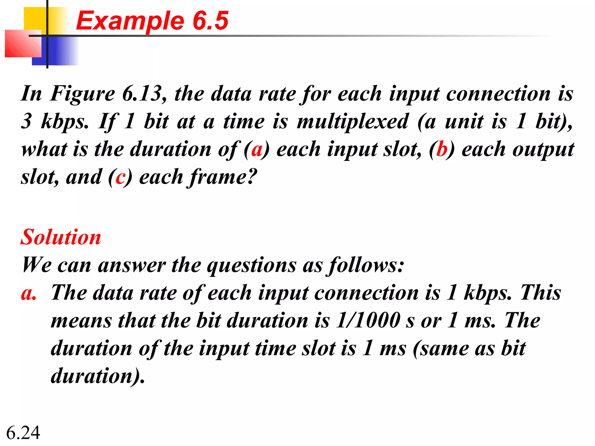 6.24
In Figure 6.13, the data rate for each input connection is
3 kbps. If 1 bit at a time is multiplexed (a unit is 1 bit),
what is the duration of (a) each input slot, (b) each output
slot, and (c) each frame?
Solution
We can answer the questions as follows:
a. The data rate of each input connection is 1 kbps. This
means that the bit duration is 1/1000 s or 1 ms. The
duration of the input time slot is 1 ms (same as bit
duration).
Example 6.5
 