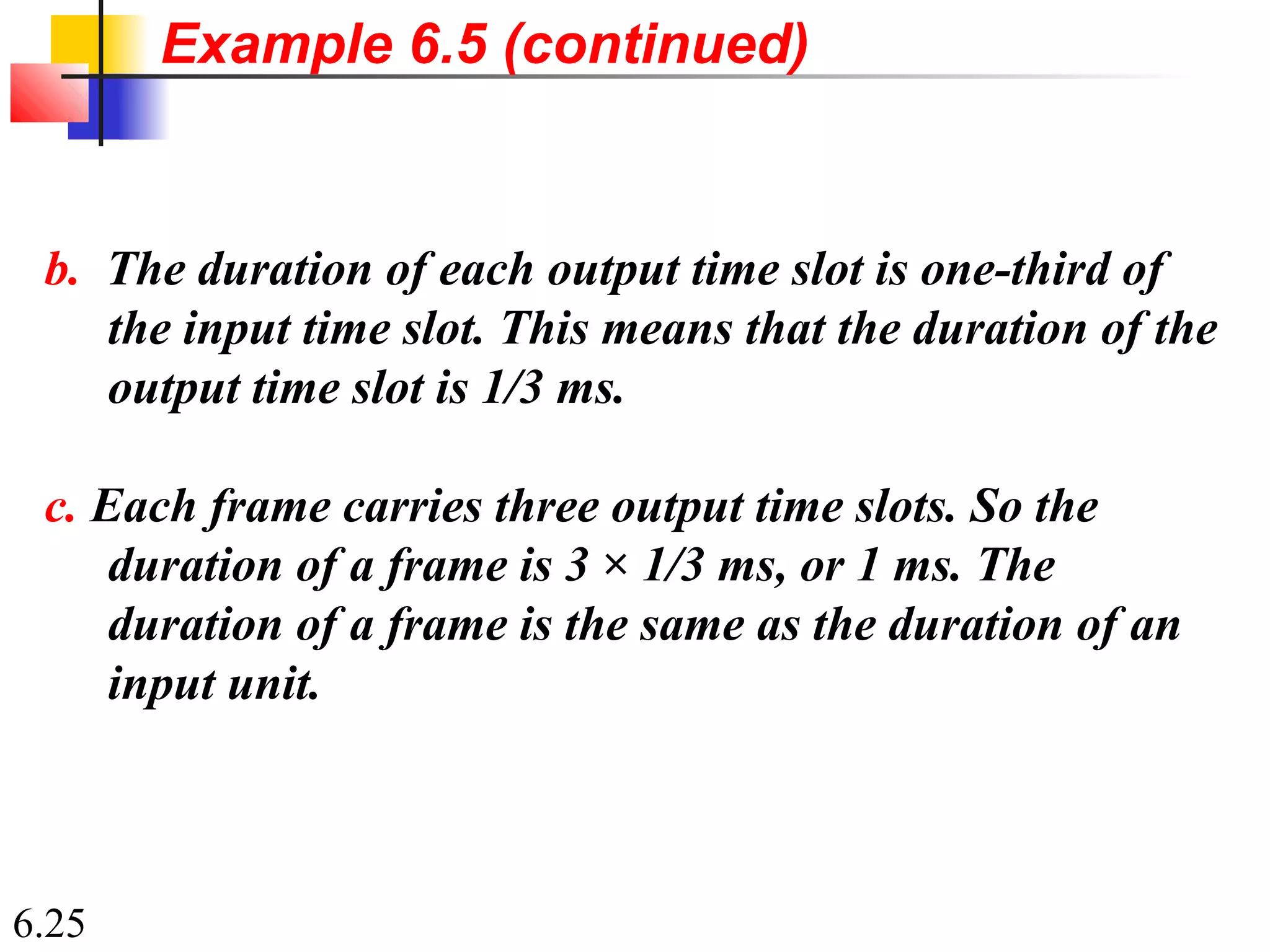 6.25
b. The duration of each output time slot is one-third of
the input time slot. This means that the duration of the
output time slot is 1/3 ms.
c. Each frame carries three output time slots. So the
duration of a frame is 3 × 1/3 ms, or 1 ms. The
duration of a frame is the same as the duration of an
input unit.
Example 6.5 (continued)
 