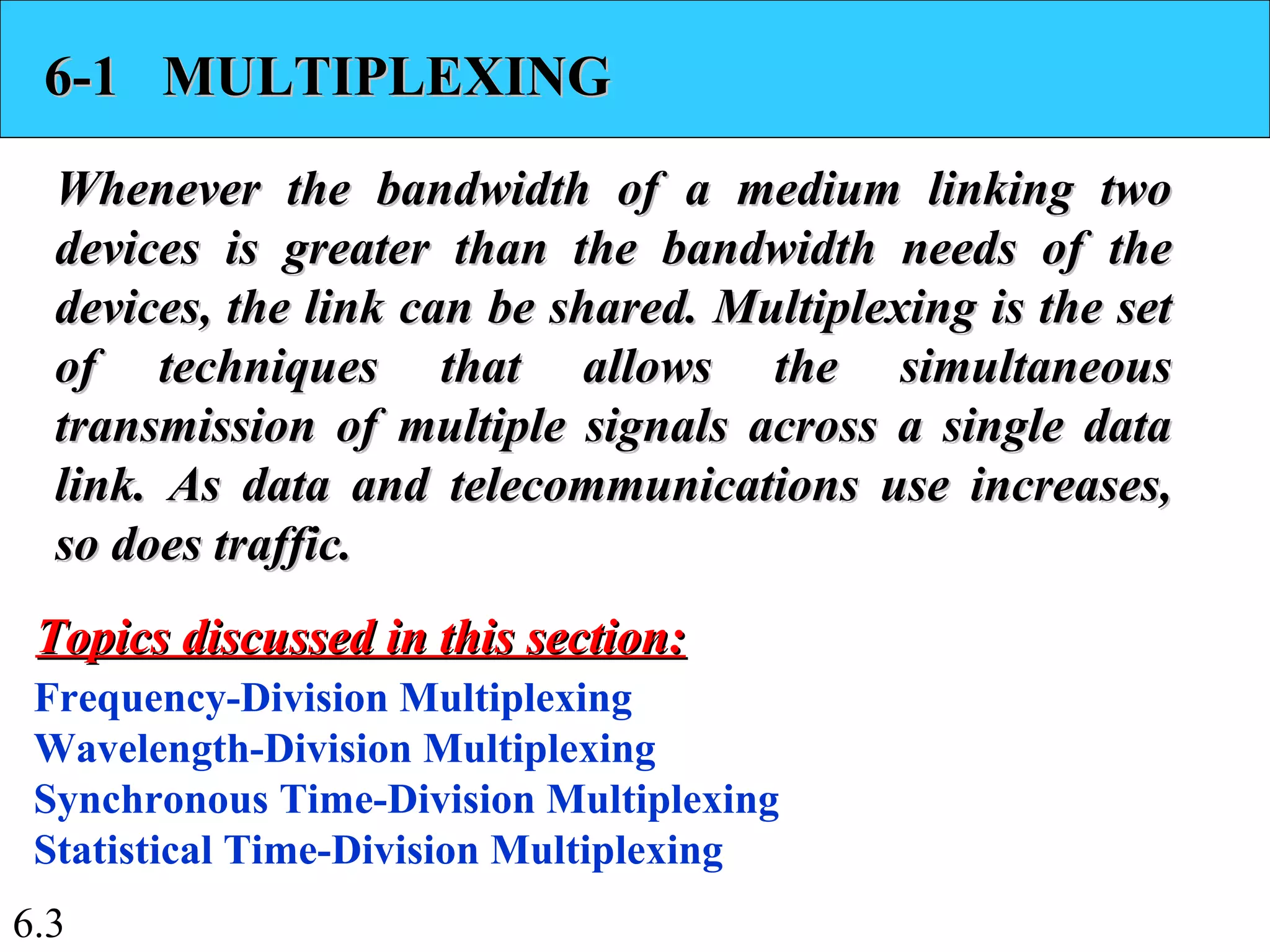 6.3
6-1 MULTIPLEXING6-1 MULTIPLEXING
Whenever the bandwidth of a medium linking twoWhenever the bandwidth of a medium linking two
devices is greater than the bandwidth needs of thedevices is greater than the bandwidth needs of the
devices, the link can be shared. Multiplexing is the setdevices, the link can be shared. Multiplexing is the set
of techniques that allows the simultaneousof techniques that allows the simultaneous
transmission of multiple signals across a single datatransmission of multiple signals across a single data
link. As data and telecommunications use increases,link. As data and telecommunications use increases,
so does traffic.so does traffic.
Frequency-Division Multiplexing
Wavelength-Division Multiplexing
Synchronous Time-Division Multiplexing
Statistical Time-Division Multiplexing
Topics discussed in this section:Topics discussed in this section:
 