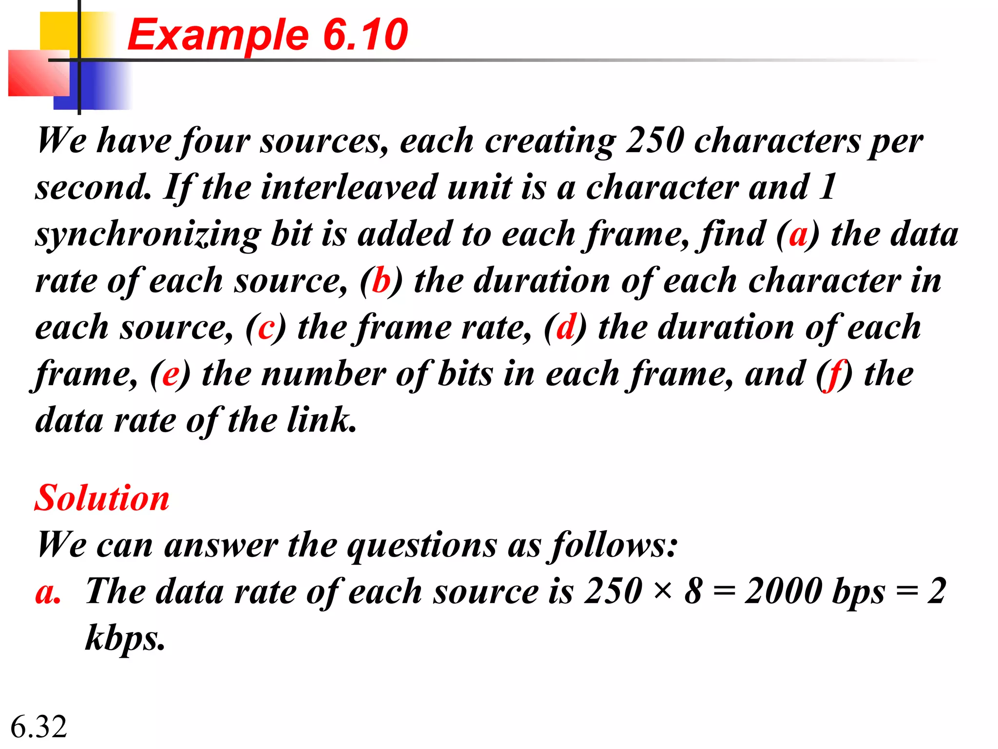 6.32
We have four sources, each creating 250 characters per
second. If the interleaved unit is a character and 1
synchronizing bit is added to each frame, find (a) the data
rate of each source, (b) the duration of each character in
each source, (c) the frame rate, (d) the duration of each
frame, (e) the number of bits in each frame, and (f) the
data rate of the link.
Solution
We can answer the questions as follows:
a. The data rate of each source is 250 × 8 = 2000 bps = 2
kbps.
Example 6.10
 