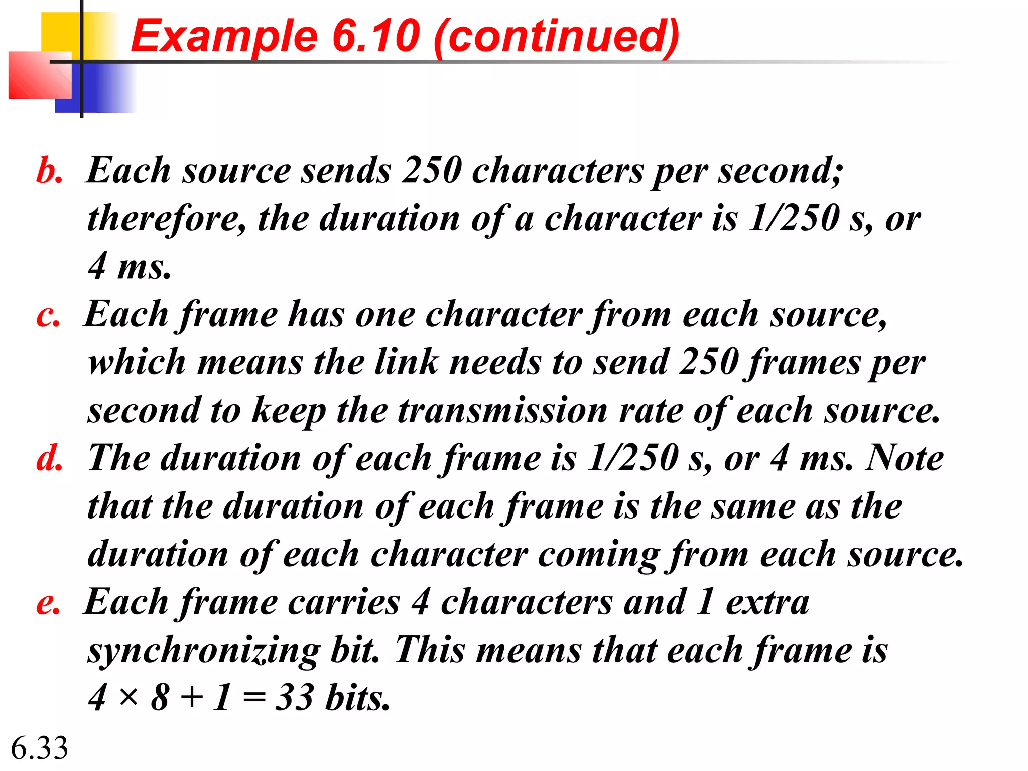 6.33
b. Each source sends 250 characters per second;
therefore, the duration of a character is 1/250 s, or
4 ms.
c. Each frame has one character from each source,
which means the link needs to send 250 frames per
second to keep the transmission rate of each source.
d. The duration of each frame is 1/250 s, or 4 ms. Note
that the duration of each frame is the same as the
duration of each character coming from each source.
e. Each frame carries 4 characters and 1 extra
synchronizing bit. This means that each frame is
4 × 8 + 1 = 33 bits.
Example 6.10 (continued)
 