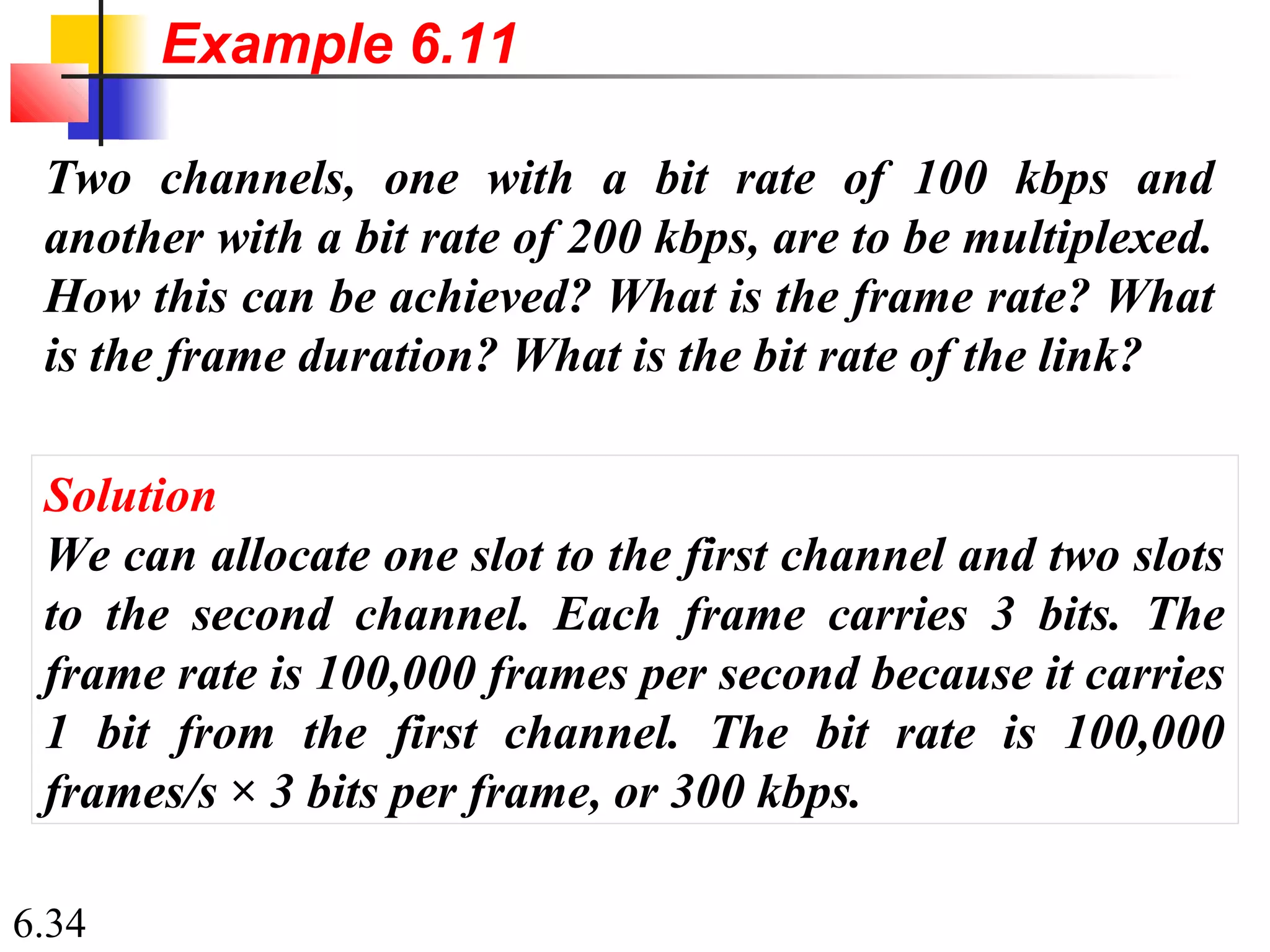 6.34
Two channels, one with a bit rate of 100 kbps and
another with a bit rate of 200 kbps, are to be multiplexed.
How this can be achieved? What is the frame rate? What
is the frame duration? What is the bit rate of the link?
Solution
We can allocate one slot to the first channel and two slots
to the second channel. Each frame carries 3 bits. The
frame rate is 100,000 frames per second because it carries
1 bit from the first channel. The bit rate is 100,000
frames/s × 3 bits per frame, or 300 kbps.
Example 6.11
 
