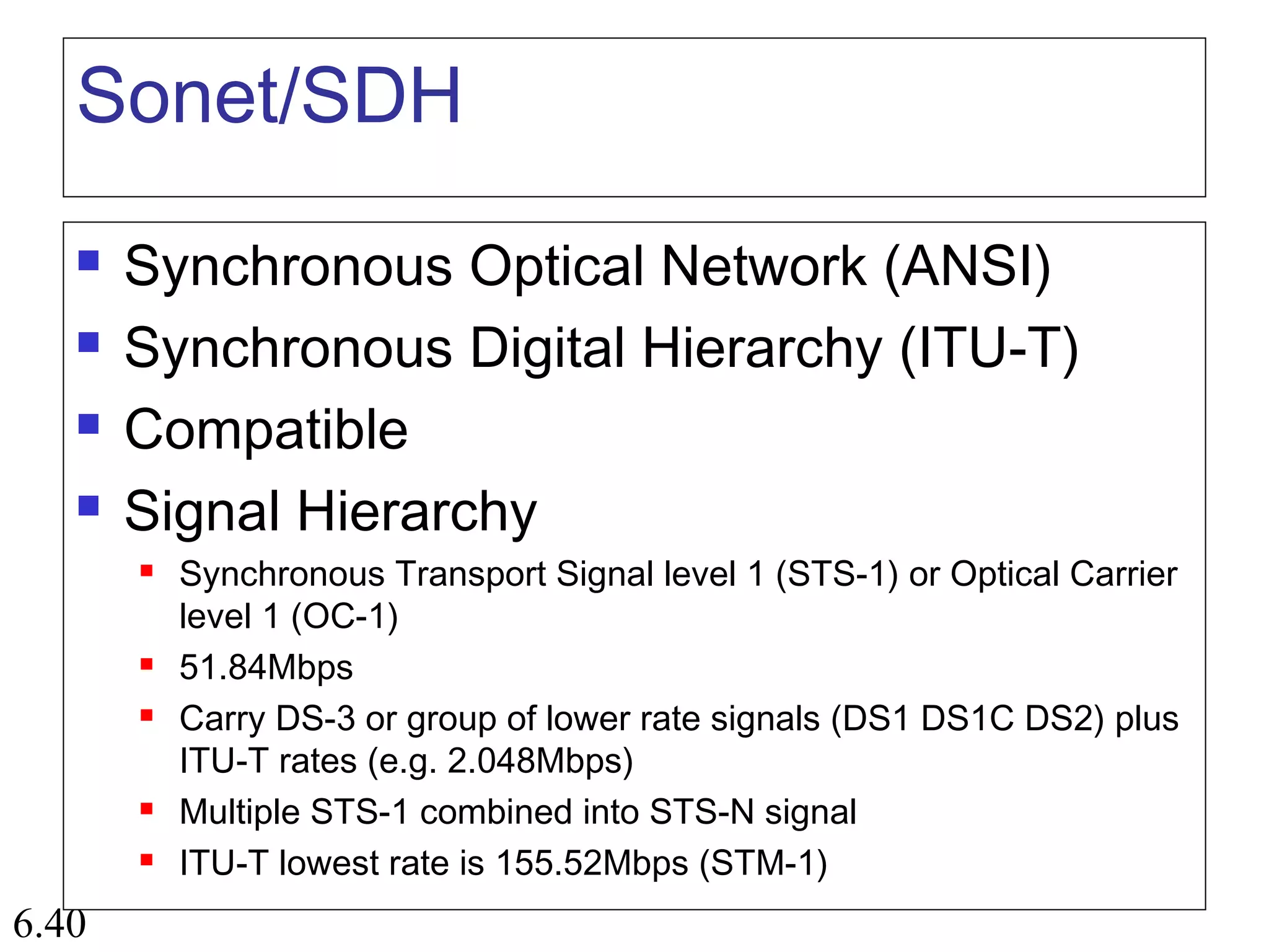 6.40
Sonet/SDH
 Synchronous Optical Network (ANSI)
 Synchronous Digital Hierarchy (ITU-T)
 Compatible
 Signal Hierarchy
 Synchronous Transport Signal level 1 (STS-1) or Optical Carrier
level 1 (OC-1)
 51.84Mbps
 Carry DS-3 or group of lower rate signals (DS1 DS1C DS2) plus
ITU-T rates (e.g. 2.048Mbps)
 Multiple STS-1 combined into STS-N signal
 ITU-T lowest rate is 155.52Mbps (STM-1)
 