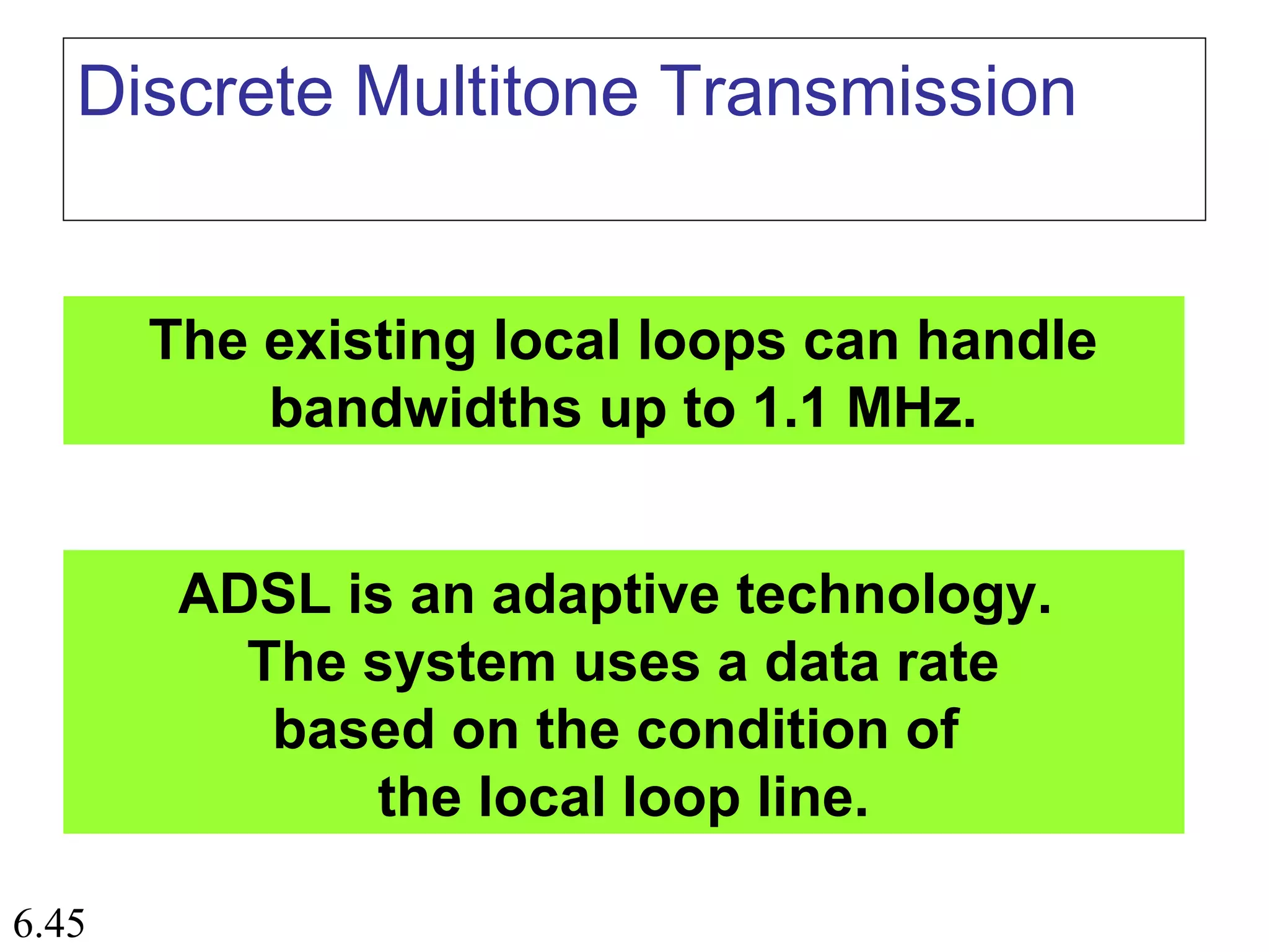 6.45
Discrete Multitone Transmission
The existing local loops can handle
bandwidths up to 1.1 MHz.
ADSL is an adaptive technology.
The system uses a data rate
based on the condition of
the local loop line.
 