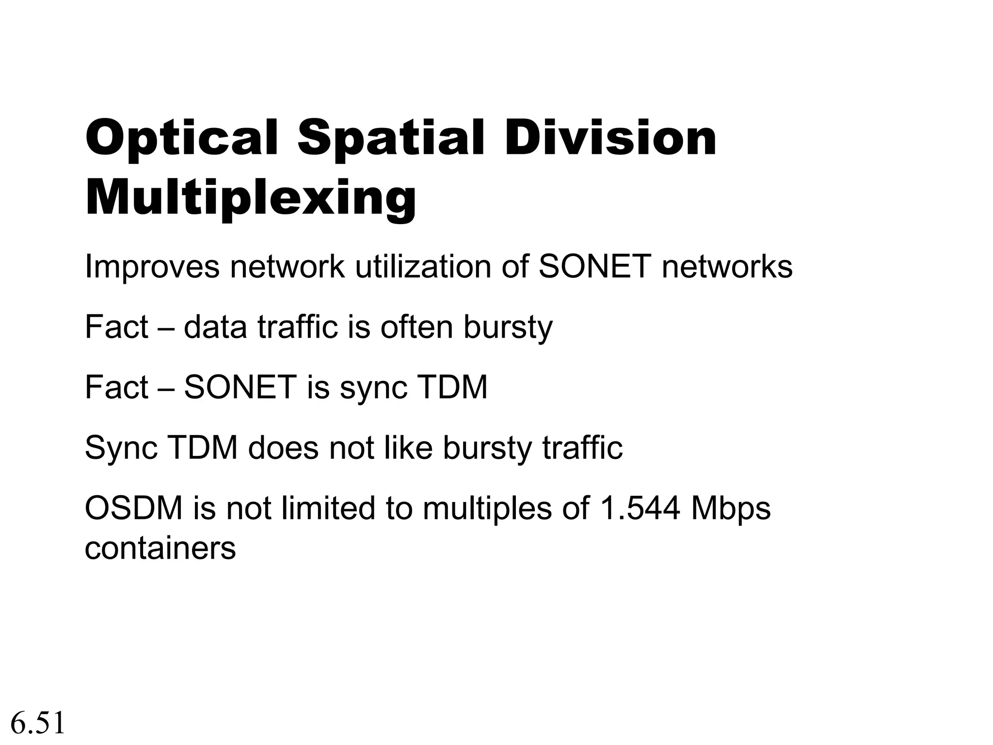 6.51
Optical Spatial Division
Multiplexing
Improves network utilization of SONET networks
Fact – data traffic is often bursty
Fact – SONET is sync TDM
Sync TDM does not like bursty traffic
OSDM is not limited to multiples of 1.544 Mbps
containers
 