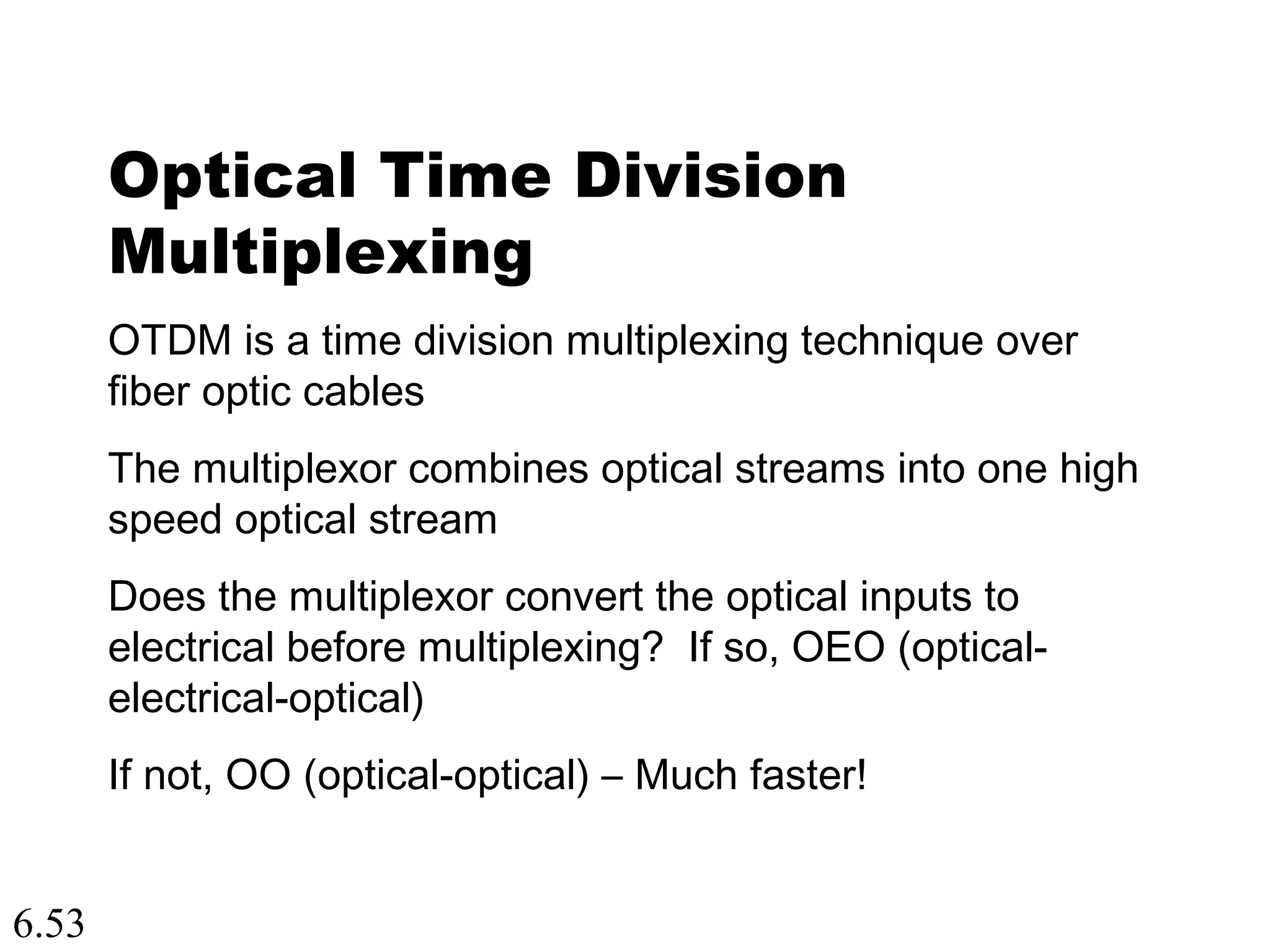 6.53
Optical Time Division
Multiplexing
OTDM is a time division multiplexing technique over
fiber optic cables
The multiplexor combines optical streams into one high
speed optical stream
Does the multiplexor convert the optical inputs to
electrical before multiplexing? If so, OEO (optical-
electrical-optical)
If not, OO (optical-optical) – Much faster!
 