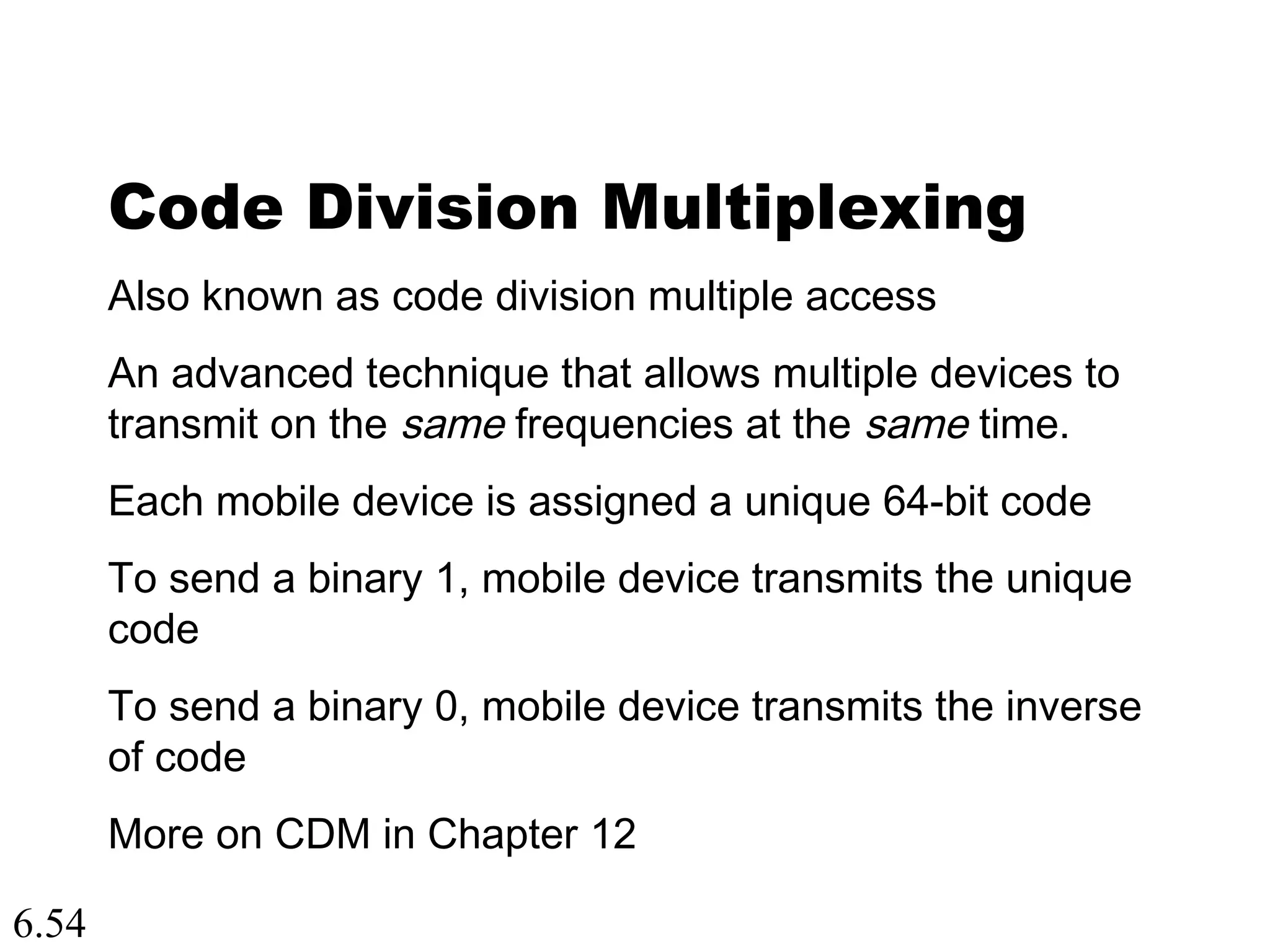 6.54
Code Division Multiplexing
Also known as code division multiple access
An advanced technique that allows multiple devices to
transmit on the same frequencies at the same time.
Each mobile device is assigned a unique 64-bit code
To send a binary 1, mobile device transmits the unique
code
To send a binary 0, mobile device transmits the inverse
of code
More on CDM in Chapter 12
 