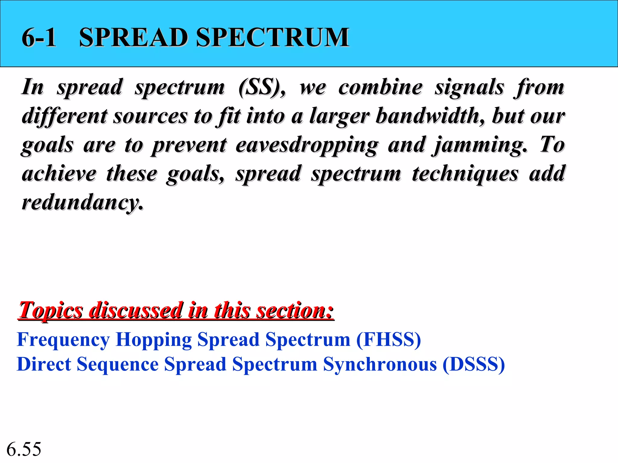 6.55
6-1 SPREAD SPECTRUM6-1 SPREAD SPECTRUM
In spread spectrum (SS), we combine signals fromIn spread spectrum (SS), we combine signals from
different sources to fit into a larger bandwidth, but ourdifferent sources to fit into a larger bandwidth, but our
goals are to prevent eavesdropping and jamming. Togoals are to prevent eavesdropping and jamming. To
achieve these goals, spread spectrum techniques addachieve these goals, spread spectrum techniques add
redundancy.redundancy.
Frequency Hopping Spread Spectrum (FHSS)
Direct Sequence Spread Spectrum Synchronous (DSSS)
Topics discussed in this section:Topics discussed in this section:
 