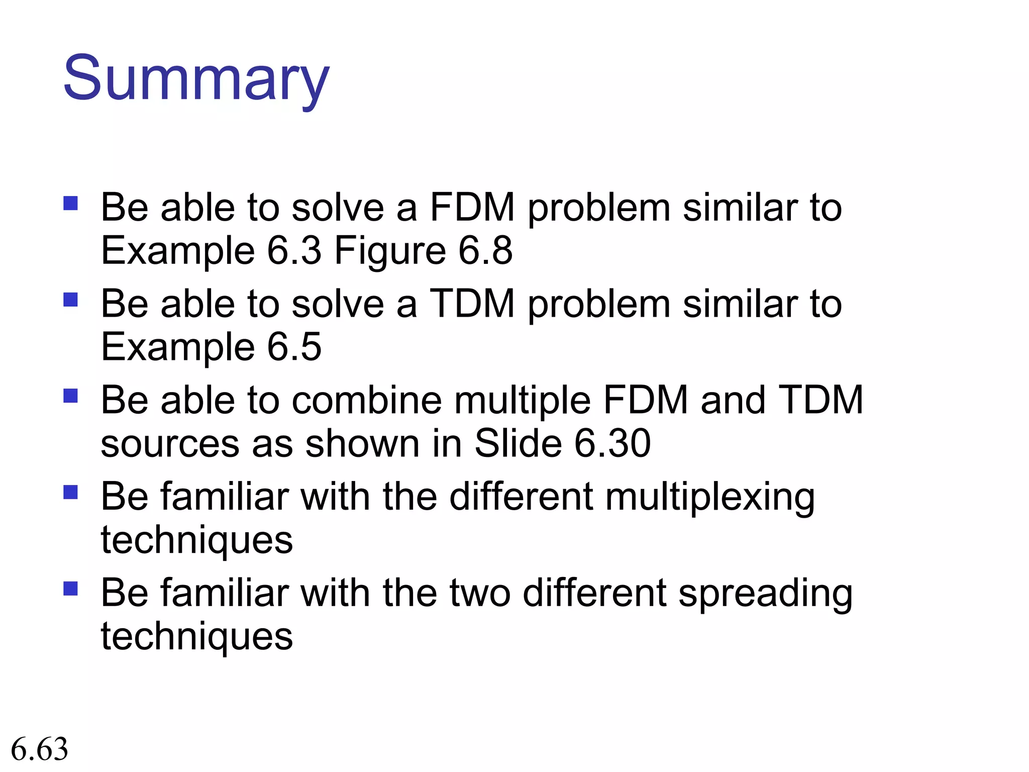 6.63
Summary
 Be able to solve a FDM problem similar to
Example 6.3 Figure 6.8
 Be able to solve a TDM problem similar to
Example 6.5
 Be able to combine multiple FDM and TDM
sources as shown in Slide 6.30
 Be familiar with the different multiplexing
techniques
 Be familiar with the two different spreading
techniques
 