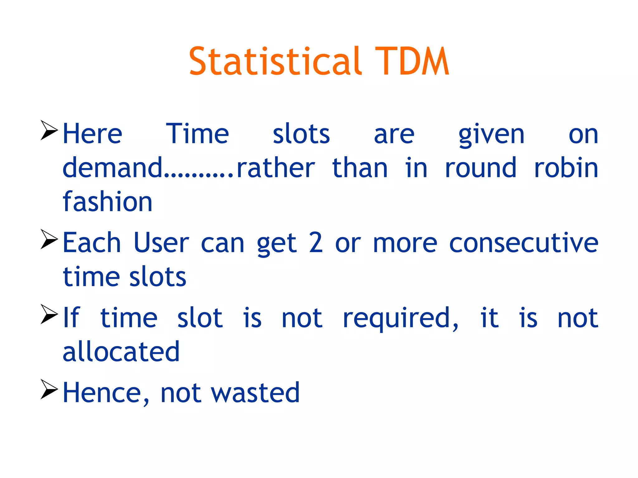 Statistical TDM
Here Time slots are given on
demand……….rather than in round robin
fashion
Each User can get 2 or more consecutive
time slots
If time slot is not required, it is not
allocated
Hence, not wasted
 