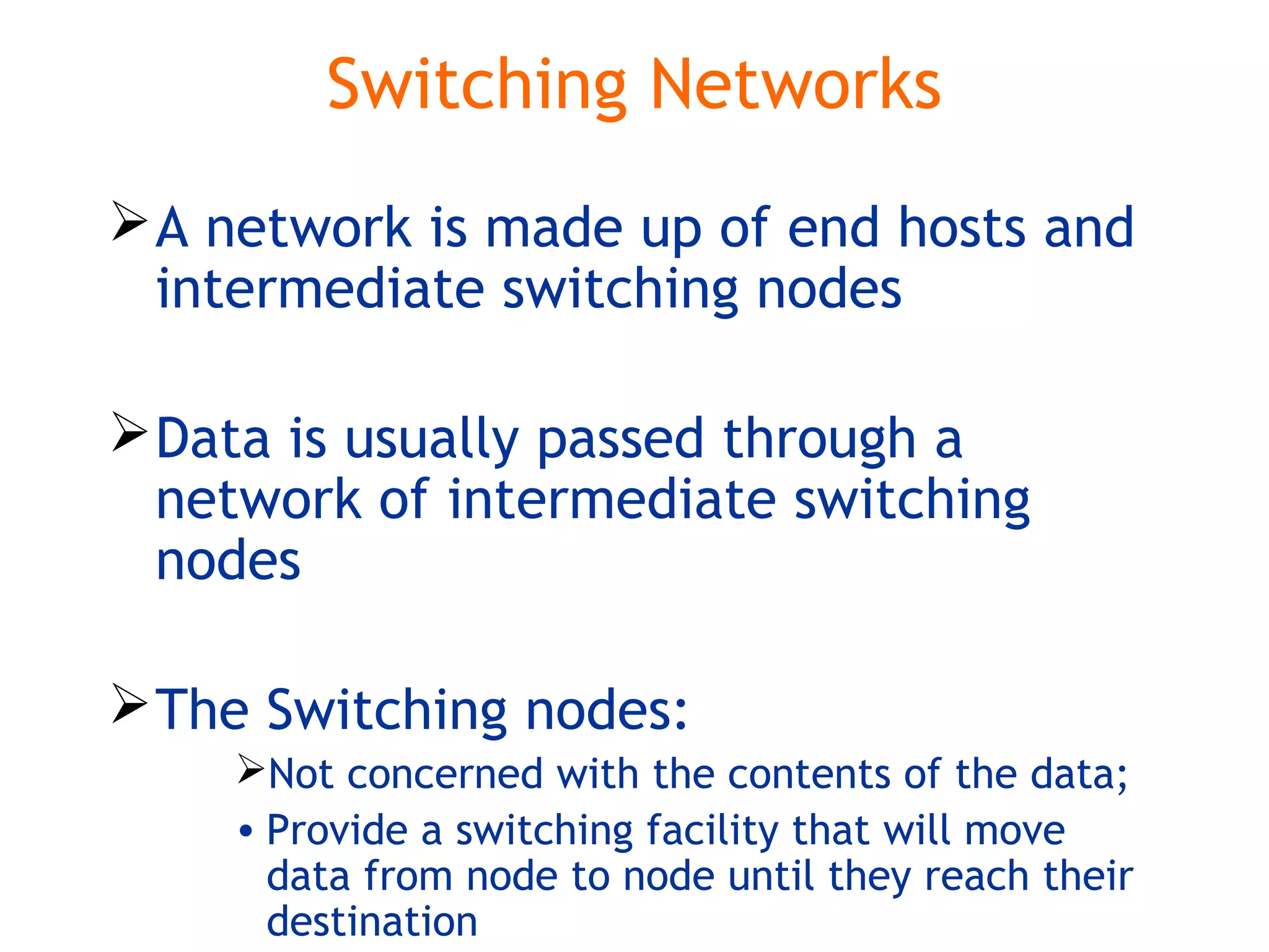 Switching Networks
A network is made up of end hosts and
intermediate switching nodes
Data is usually passed through a
network of intermediate switching
nodes
The Switching nodes:
Not concerned with the contents of the data;
• Provide a switching facility that will move
data from node to node until they reach their
destination
 