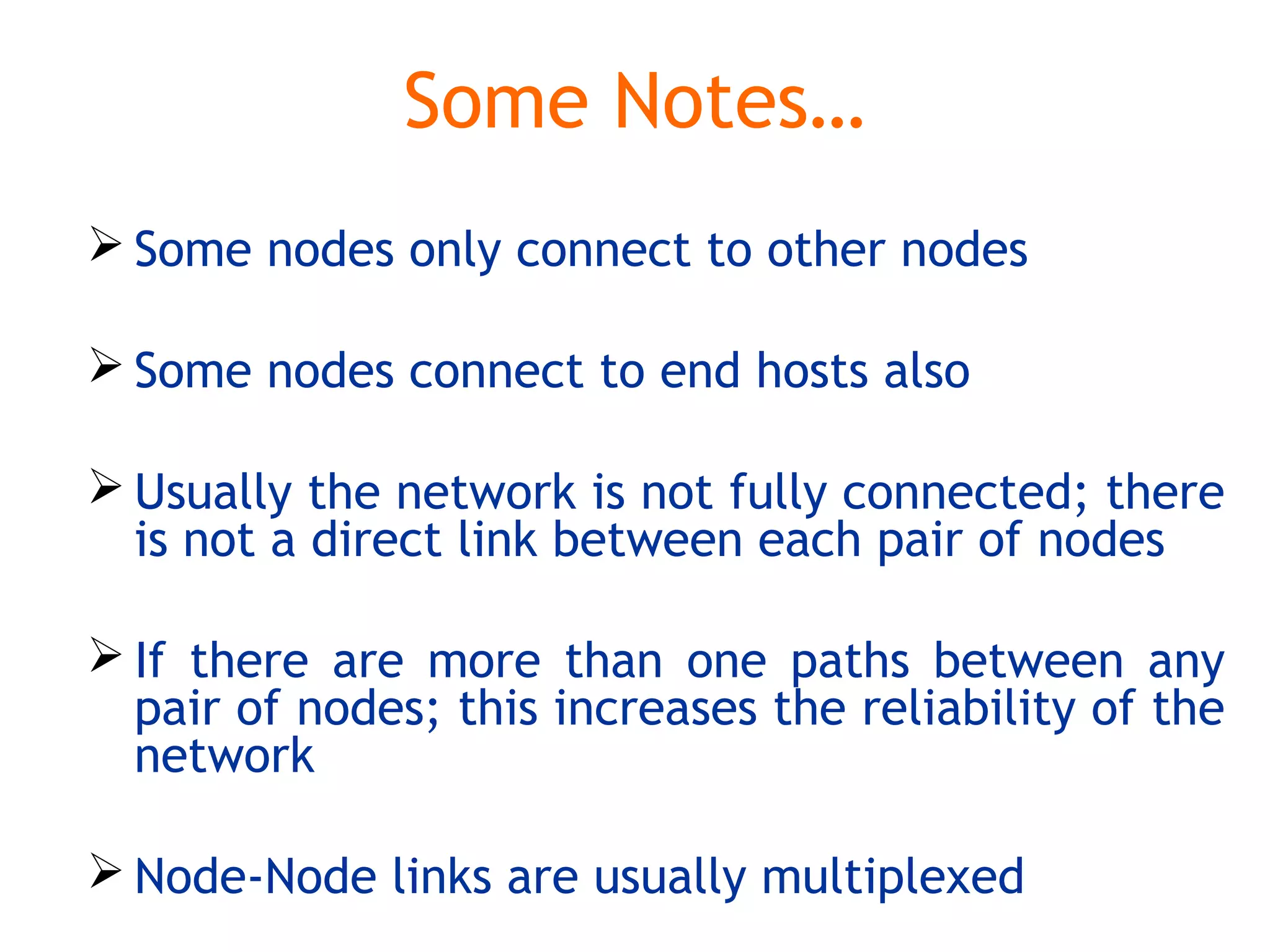 Some Notes…
 Some nodes only connect to other nodes
 Some nodes connect to end hosts also
 Usually the network is not fully connected; there
is not a direct link between each pair of nodes
 If there are more than one paths between any
pair of nodes; this increases the reliability of the
network
 Node-Node links are usually multiplexed
 