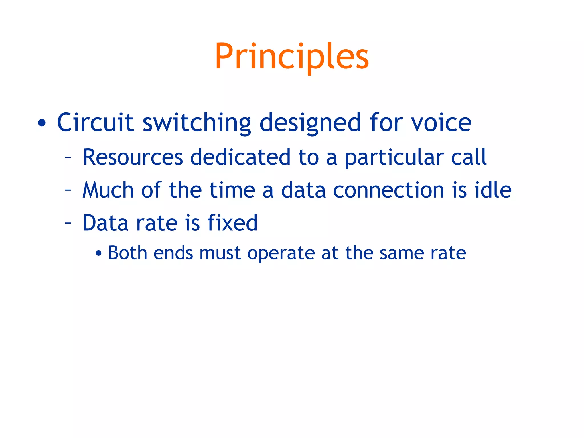 Principles
• Circuit switching designed for voice
– Resources dedicated to a particular call
– Much of the time a data connection is idle
– Data rate is fixed
• Both ends must operate at the same rate
 