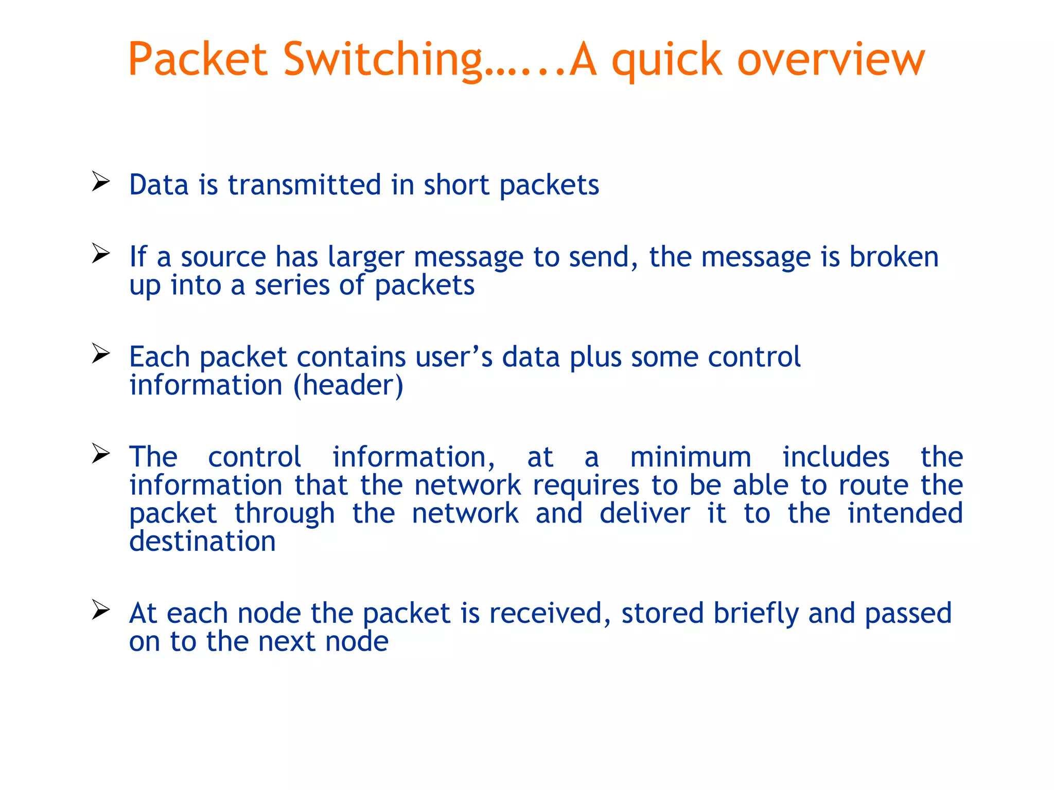 Packet Switching…...A quick overview
 Data is transmitted in short packets
 If a source has larger message to send, the message is broken
up into a series of packets
 Each packet contains user’s data plus some control
information (header)
 The control information, at a minimum includes the
information that the network requires to be able to route the
packet through the network and deliver it to the intended
destination
 At each node the packet is received, stored briefly and passed
on to the next node
 