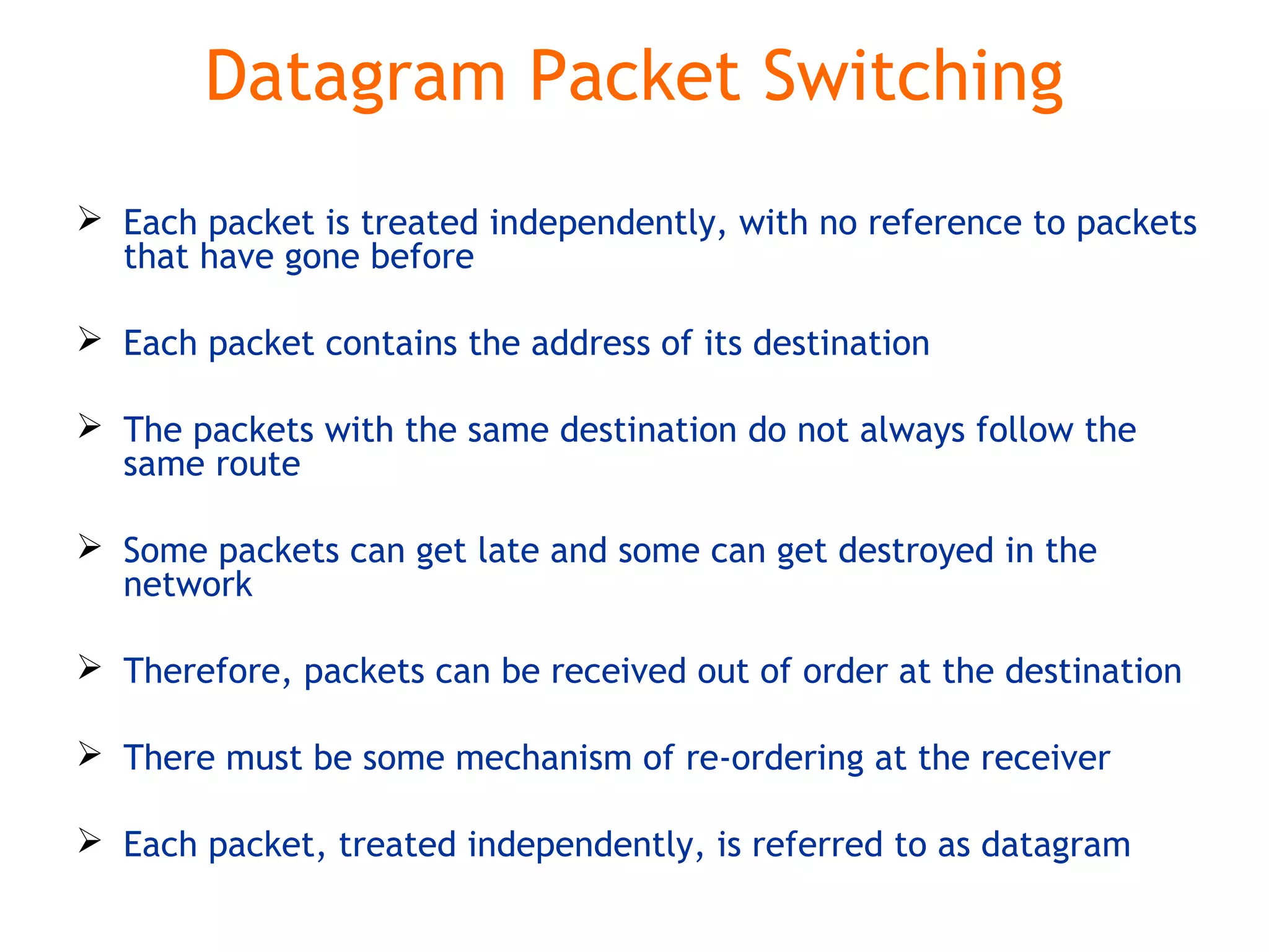 Datagram Packet Switching
 Each packet is treated independently, with no reference to packets
that have gone before
 Each packet contains the address of its destination
 The packets with the same destination do not always follow the
same route
 Some packets can get late and some can get destroyed in the
network
 Therefore, packets can be received out of order at the destination
 There must be some mechanism of re-ordering at the receiver
 Each packet, treated independently, is referred to as datagram
 