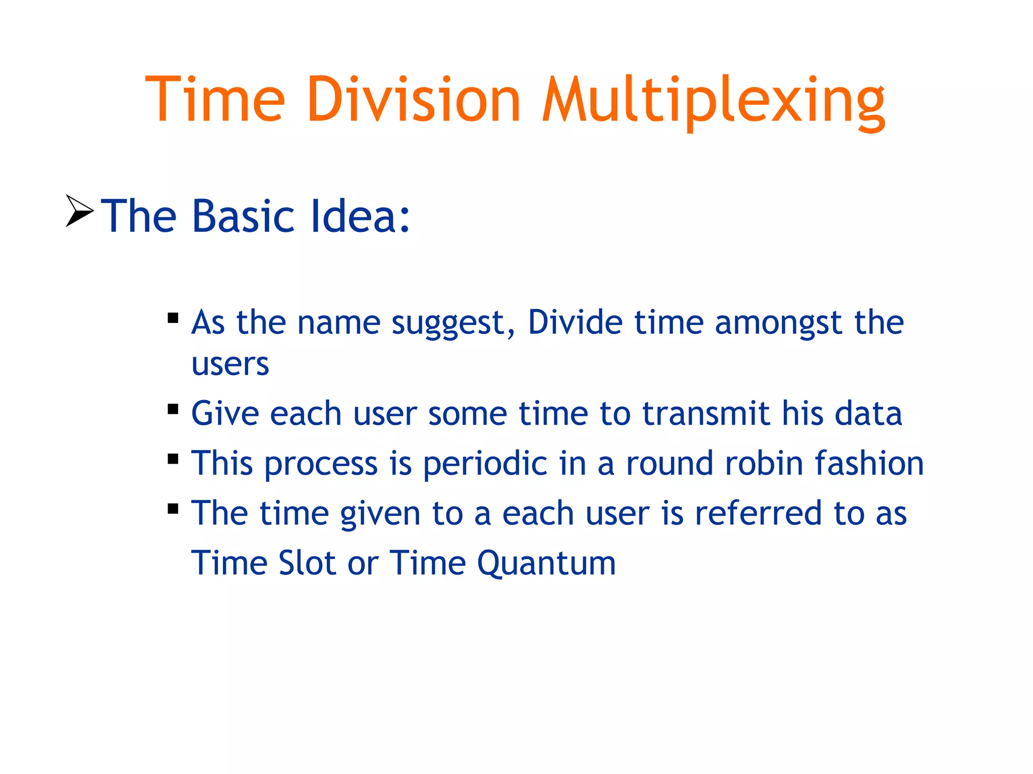 Time Division Multiplexing
The Basic Idea:
 As the name suggest, Divide time amongst the
users
 Give each user some time to transmit his data
 This process is periodic in a round robin fashion
 The time given to a each user is referred to as
Time Slot or Time Quantum
 