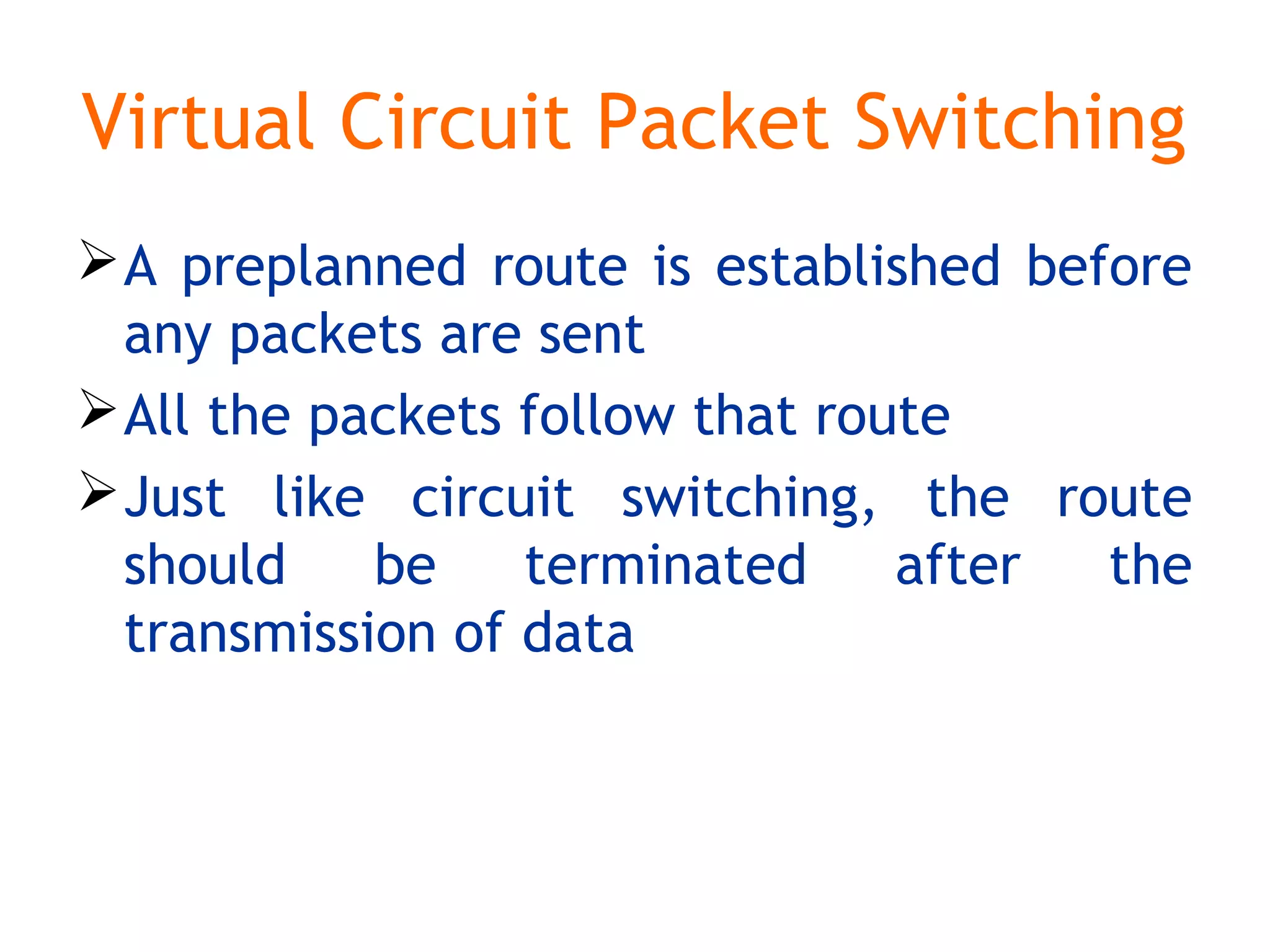 Virtual Circuit Packet Switching
A preplanned route is established before
any packets are sent
All the packets follow that route
Just like circuit switching, the route
should be terminated after the
transmission of data
 