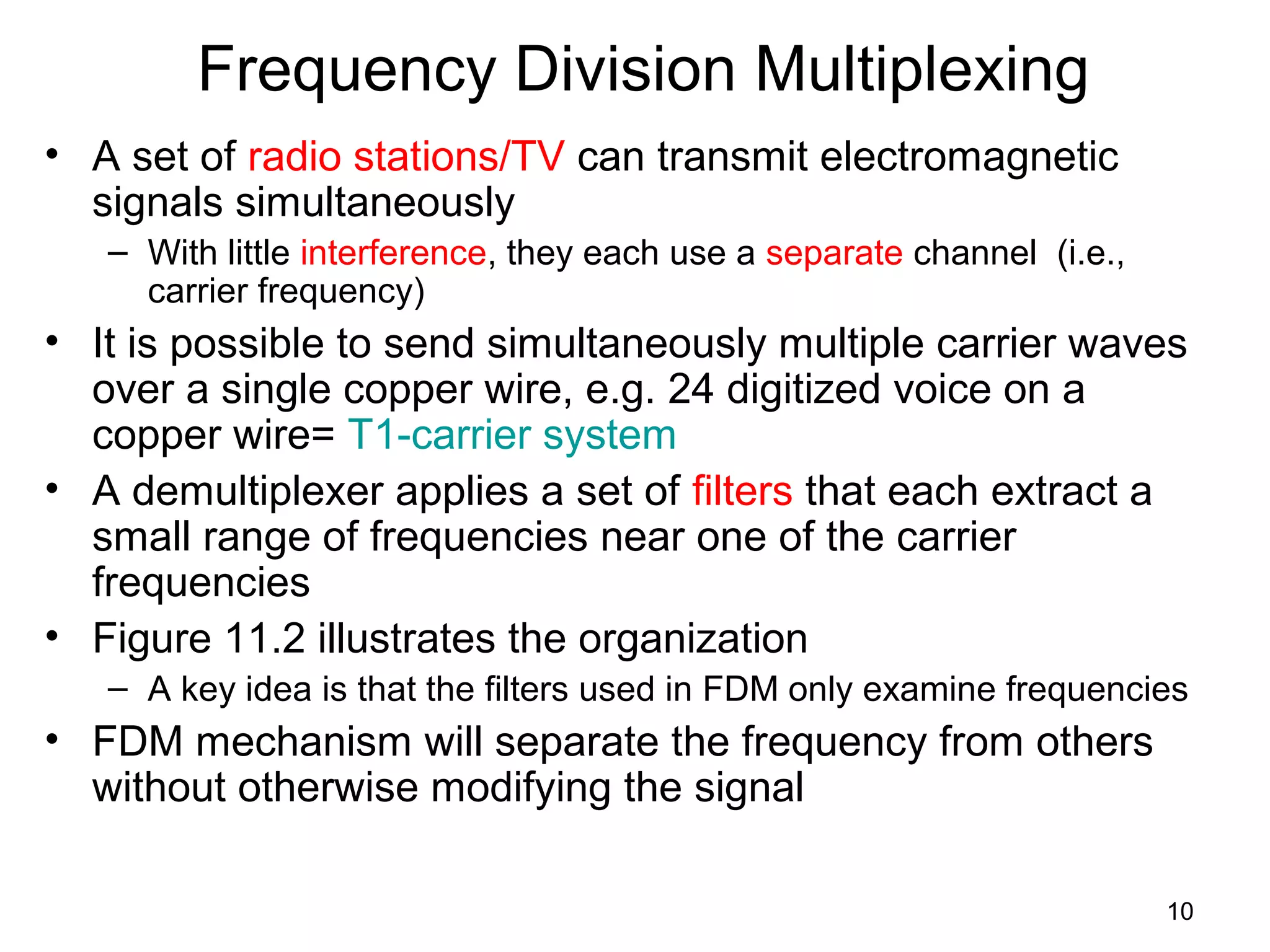 10
Frequency Division Multiplexing
• A set of radio stations/TV can transmit electromagnetic
signals simultaneously
– With little interference, they each use a separate channel (i.e.,
carrier frequency)
• It is possible to send simultaneously multiple carrier waves
over a single copper wire, e.g. 24 digitized voice on a
copper wire= T1-carrier system
• A demultiplexer applies a set of filters that each extract a
small range of frequencies near one of the carrier
frequencies
• Figure 11.2 illustrates the organization
– A key idea is that the filters used in FDM only examine frequencies
• FDM mechanism will separate the frequency from others
without otherwise modifying the signal
 