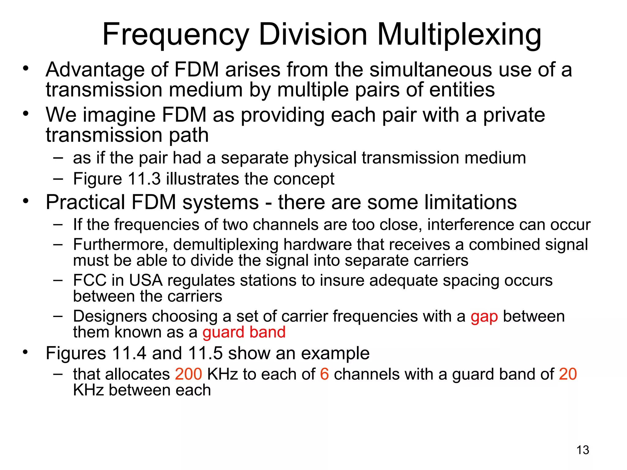 13
Frequency Division Multiplexing
• Advantage of FDM arises from the simultaneous use of a
transmission medium by multiple pairs of entities
• We imagine FDM as providing each pair with a private
transmission path
– as if the pair had a separate physical transmission medium
– Figure 11.3 illustrates the concept
• Practical FDM systems - there are some limitations
– If the frequencies of two channels are too close, interference can occur
– Furthermore, demultiplexing hardware that receives a combined signal
must be able to divide the signal into separate carriers
– FCC in USA regulates stations to insure adequate spacing occurs
between the carriers
– Designers choosing a set of carrier frequencies with a gap between
them known as a guard band
• Figures 11.4 and 11.5 show an example
– that allocates 200 KHz to each of 6 channels with a guard band of 20
KHz between each
 