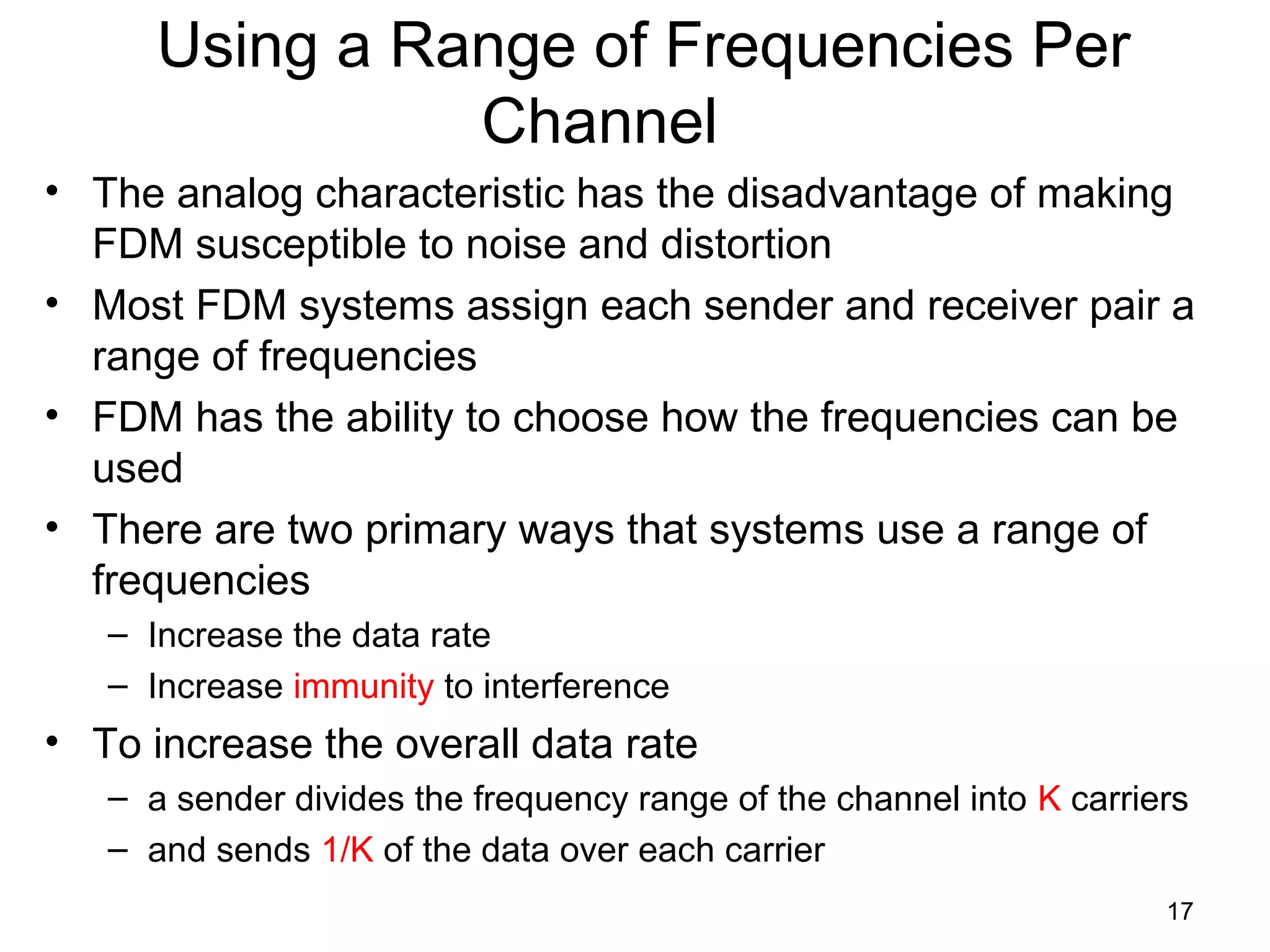 17
Using a Range of Frequencies Per
Channel
• The analog characteristic has the disadvantage of making
FDM susceptible to noise and distortion
• Most FDM systems assign each sender and receiver pair a
range of frequencies
• FDM has the ability to choose how the frequencies can be
used
• There are two primary ways that systems use a range of
frequencies
– Increase the data rate
– Increase immunity to interference
• To increase the overall data rate
– a sender divides the frequency range of the channel into K carriers
– and sends 1/K of the data over each carrier
 