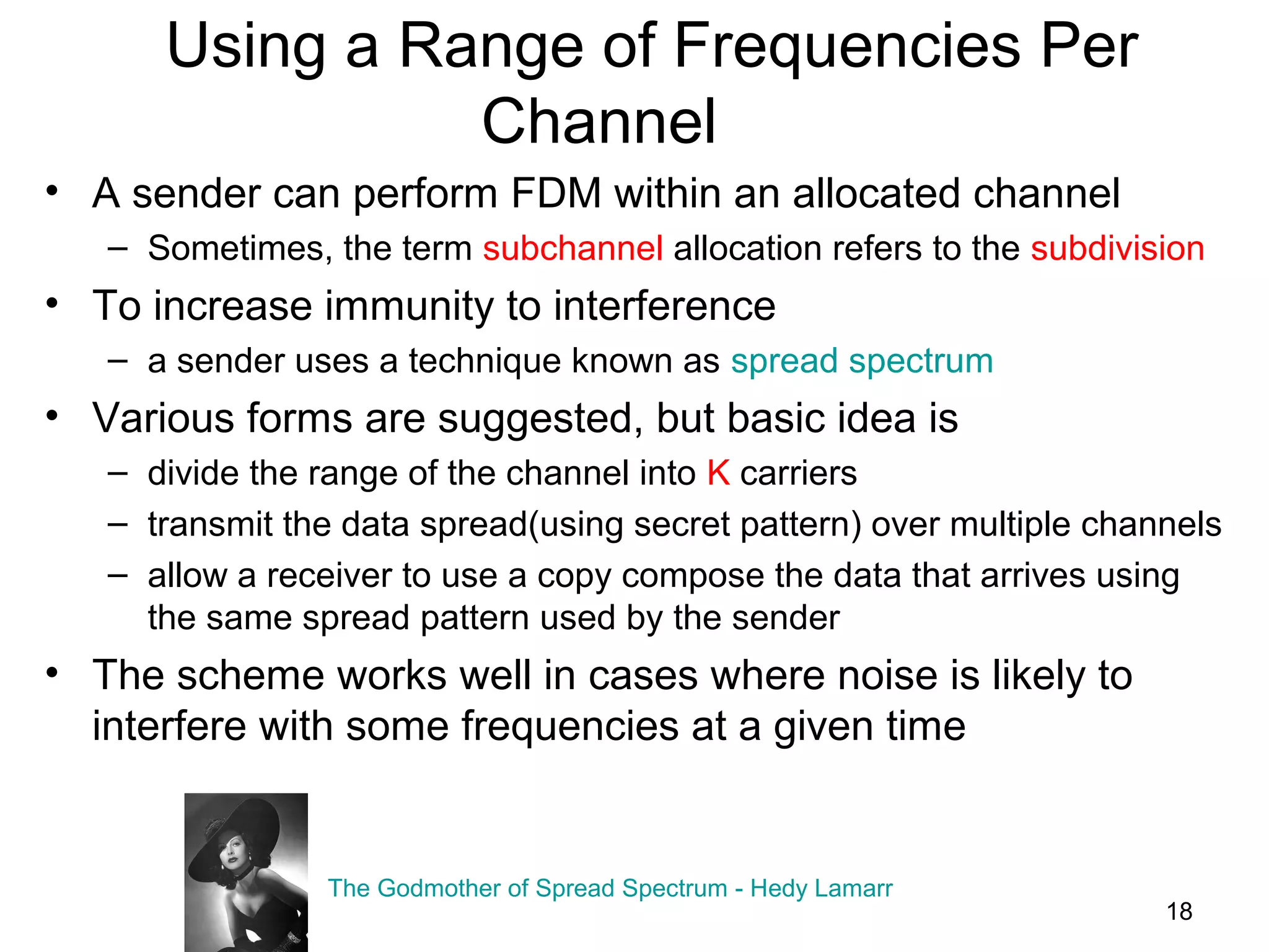 18
Using a Range of Frequencies Per
Channel
• A sender can perform FDM within an allocated channel
– Sometimes, the term subchannel allocation refers to the subdivision
• To increase immunity to interference
– a sender uses a technique known as spread spectrum
• Various forms are suggested, but basic idea is
– divide the range of the channel into K carriers
– transmit the data spread(using secret pattern) over multiple channels
– allow a receiver to use a copy compose the data that arrives using
the same spread pattern used by the sender
• The scheme works well in cases where noise is likely to
interfere with some frequencies at a given time
The Godmother of Spread Spectrum - Hedy Lamarr
 