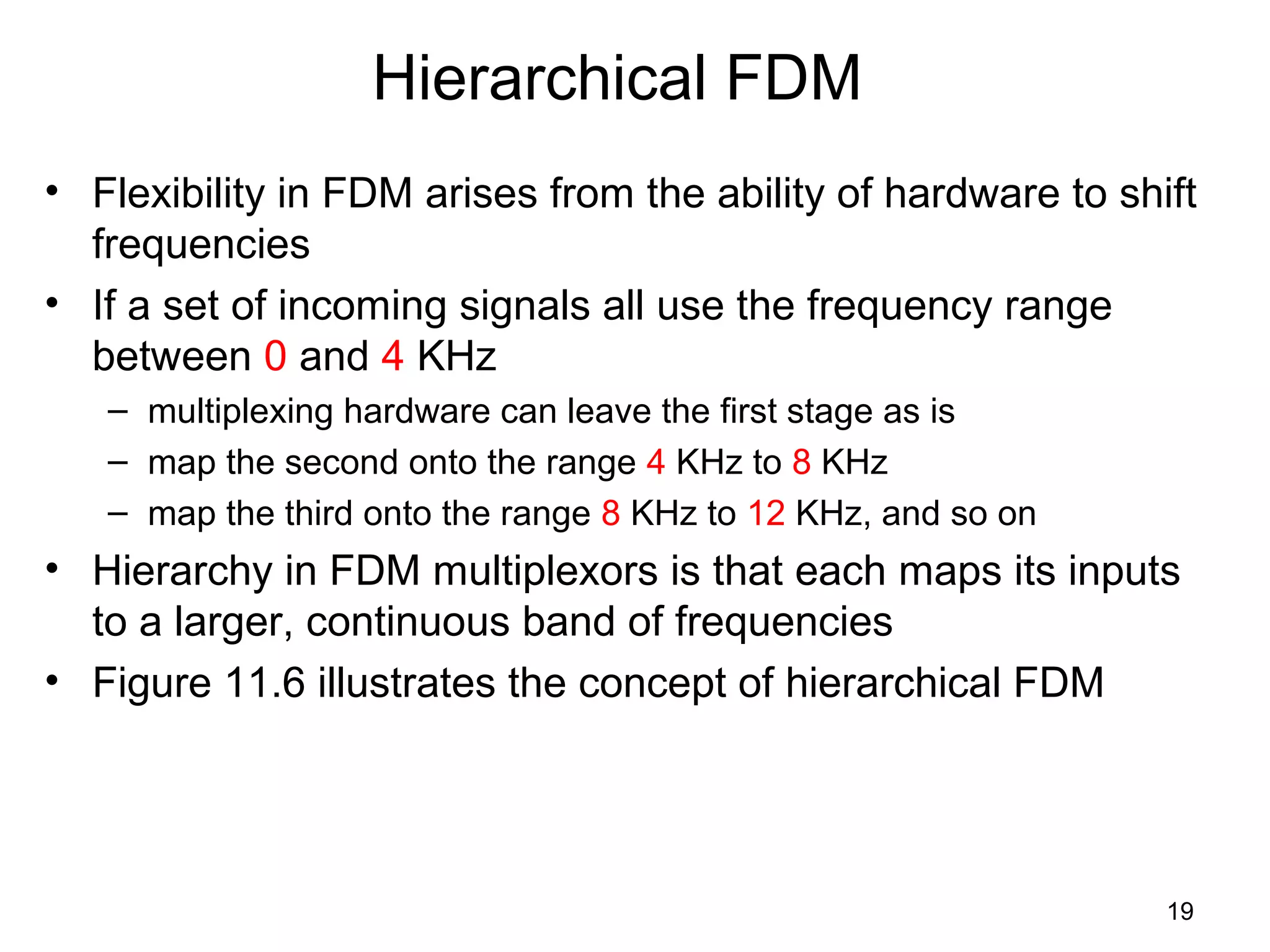 19
Hierarchical FDM
• Flexibility in FDM arises from the ability of hardware to shift
frequencies
• If a set of incoming signals all use the frequency range
between 0 and 4 KHz
– multiplexing hardware can leave the first stage as is
– map the second onto the range 4 KHz to 8 KHz
– map the third onto the range 8 KHz to 12 KHz, and so on
• Hierarchy in FDM multiplexors is that each maps its inputs
to a larger, continuous band of frequencies
• Figure 11.6 illustrates the concept of hierarchical FDM
 
