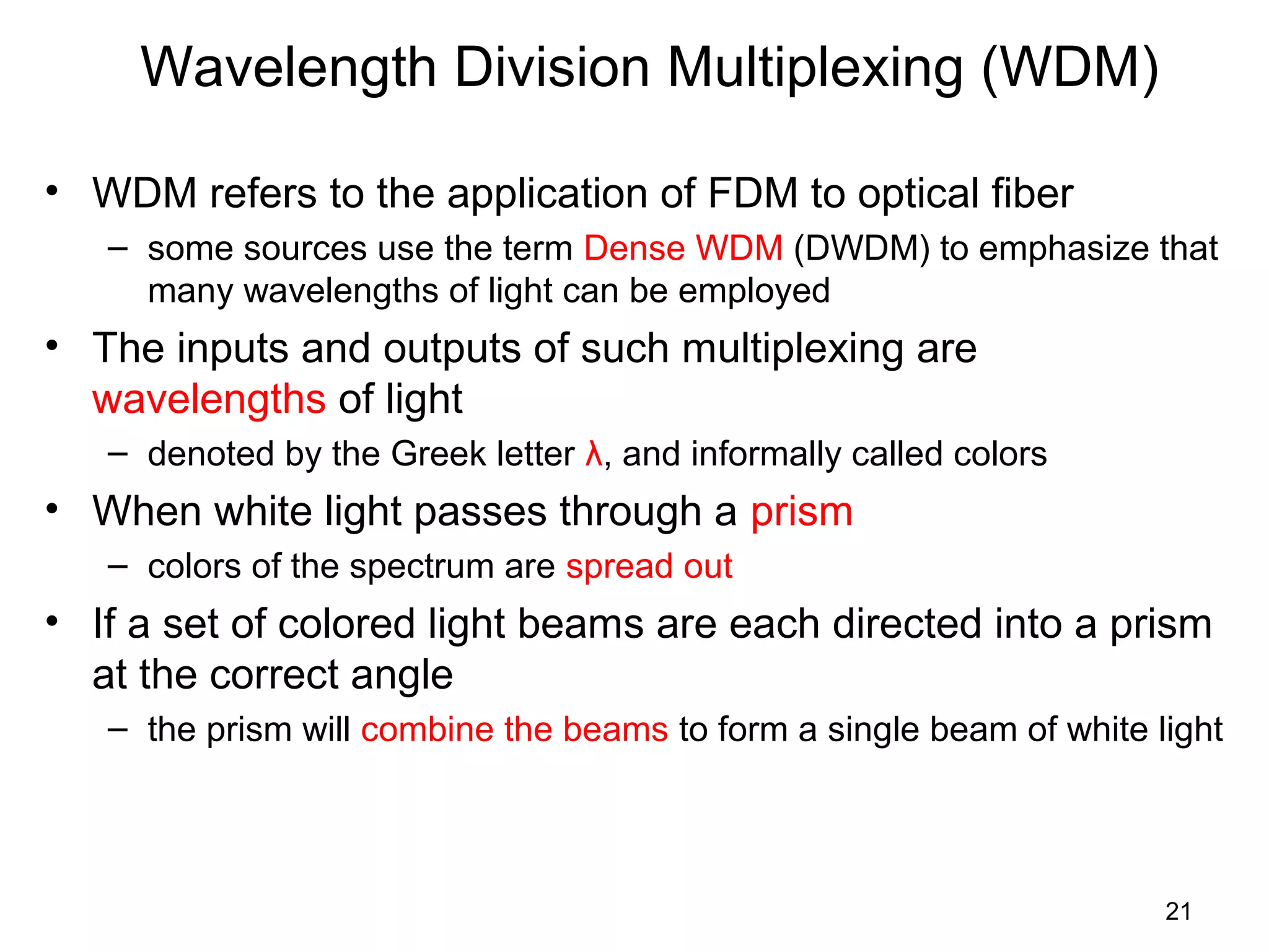 21
Wavelength Division Multiplexing (WDM)
• WDM refers to the application of FDM to optical fiber
– some sources use the term Dense WDM (DWDM) to emphasize that
many wavelengths of light can be employed
• The inputs and outputs of such multiplexing are
wavelengths of light
– denoted by the Greek letter λ, and informally called colors
• When white light passes through a prism
– colors of the spectrum are spread out
• If a set of colored light beams are each directed into a prism
at the correct angle
– the prism will combine the beams to form a single beam of white light
 