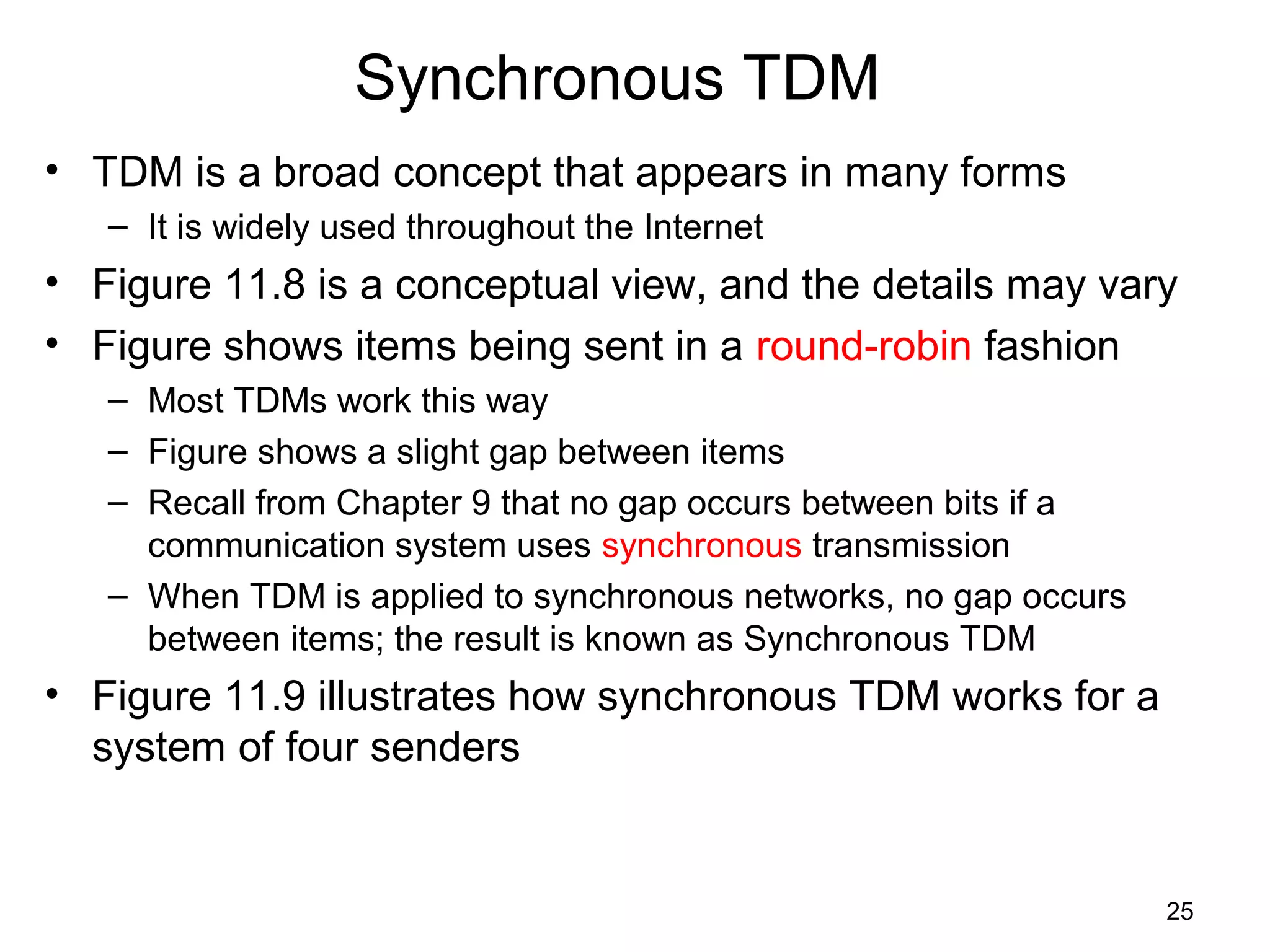 25
Synchronous TDM
• TDM is a broad concept that appears in many forms
– It is widely used throughout the Internet
• Figure 11.8 is a conceptual view, and the details may vary
• Figure shows items being sent in a round-robin fashion
– Most TDMs work this way
– Figure shows a slight gap between items
– Recall from Chapter 9 that no gap occurs between bits if a
communication system uses synchronous transmission
– When TDM is applied to synchronous networks, no gap occurs
between items; the result is known as Synchronous TDM
• Figure 11.9 illustrates how synchronous TDM works for a
system of four senders
 
