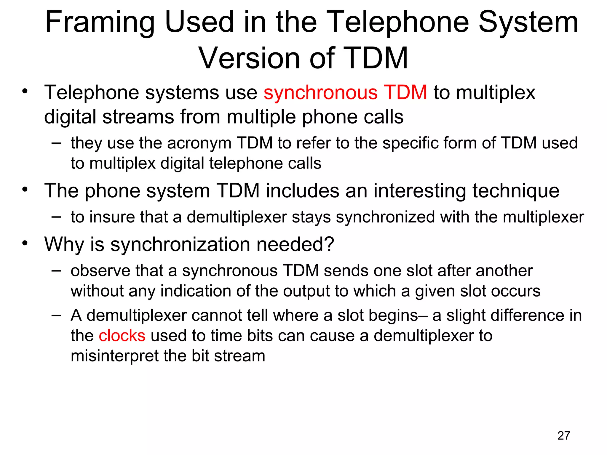 27
Framing Used in the Telephone System
Version of TDM
• Telephone systems use synchronous TDM to multiplex
digital streams from multiple phone calls
– they use the acronym TDM to refer to the specific form of TDM used
to multiplex digital telephone calls
• The phone system TDM includes an interesting technique
– to insure that a demultiplexer stays synchronized with the multiplexer
• Why is synchronization needed?
– observe that a synchronous TDM sends one slot after another
without any indication of the output to which a given slot occurs
– A demultiplexer cannot tell where a slot begins– a slight difference in
the clocks used to time bits can cause a demultiplexer to
misinterpret the bit stream
 