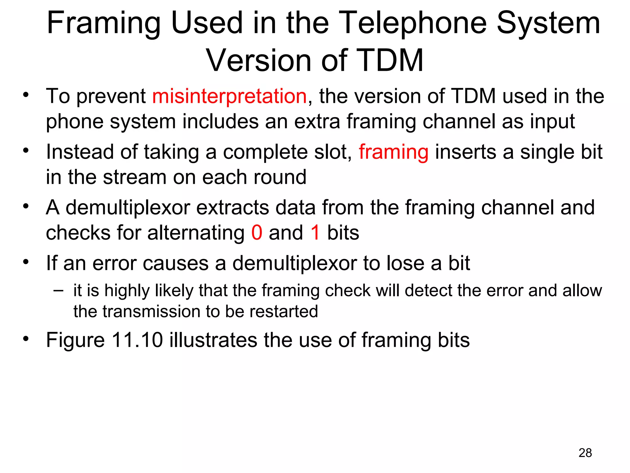 28
Framing Used in the Telephone System
Version of TDM
• To prevent misinterpretation, the version of TDM used in the
phone system includes an extra framing channel as input
• Instead of taking a complete slot, framing inserts a single bit
in the stream on each round
• A demultiplexor extracts data from the framing channel and
checks for alternating 0 and 1 bits
• If an error causes a demultiplexor to lose a bit
– it is highly likely that the framing check will detect the error and allow
the transmission to be restarted
• Figure 11.10 illustrates the use of framing bits
 