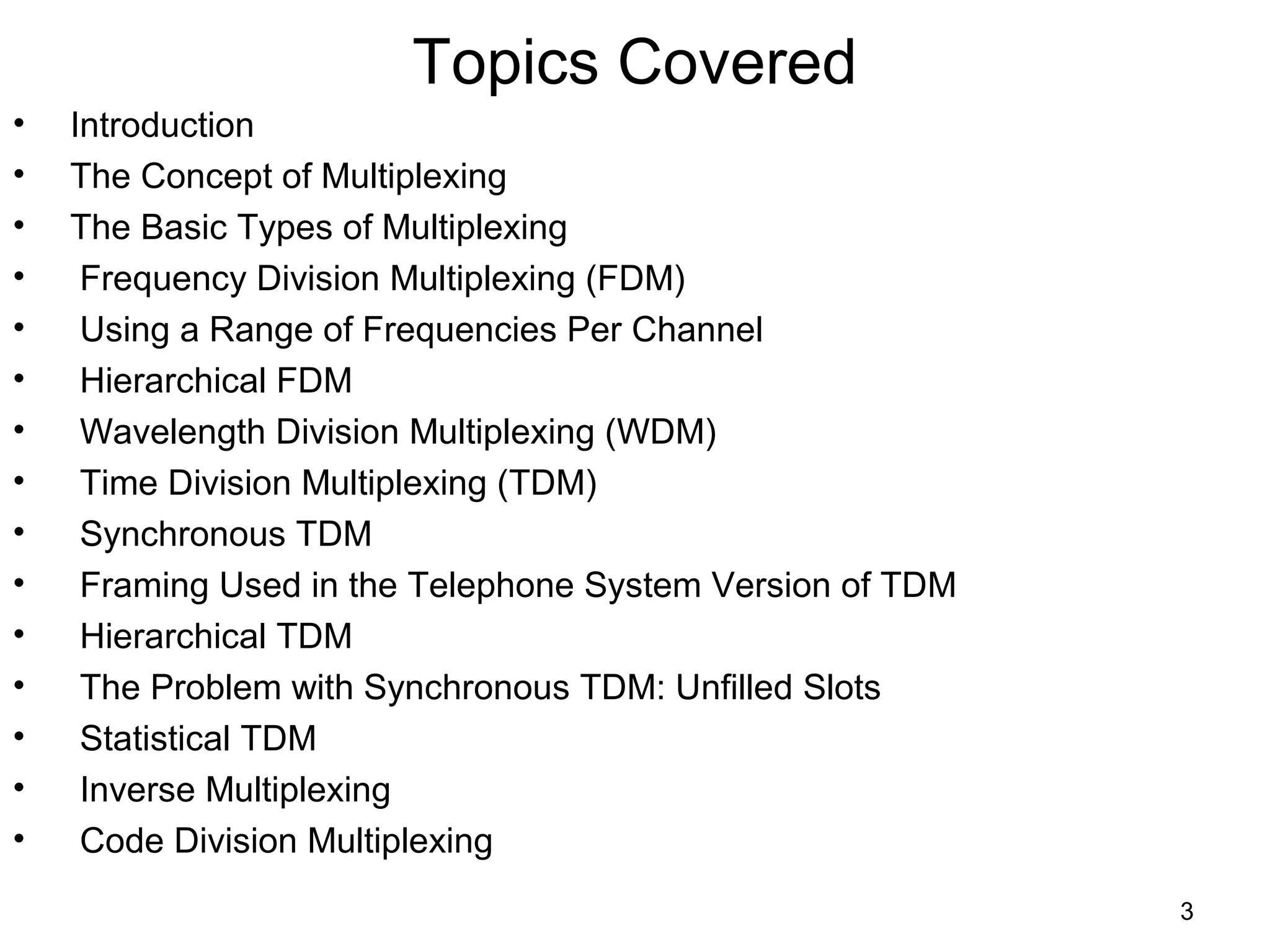 3
Topics Covered
• Introduction
• The Concept of Multiplexing
• The Basic Types of Multiplexing
• Frequency Division Multiplexing (FDM)
• Using a Range of Frequencies Per Channel
• Hierarchical FDM
• Wavelength Division Multiplexing (WDM)
• Time Division Multiplexing (TDM)
• Synchronous TDM
• Framing Used in the Telephone System Version of TDM
• Hierarchical TDM
• The Problem with Synchronous TDM: Unfilled Slots
• Statistical TDM
• Inverse Multiplexing
• Code Division Multiplexing
 