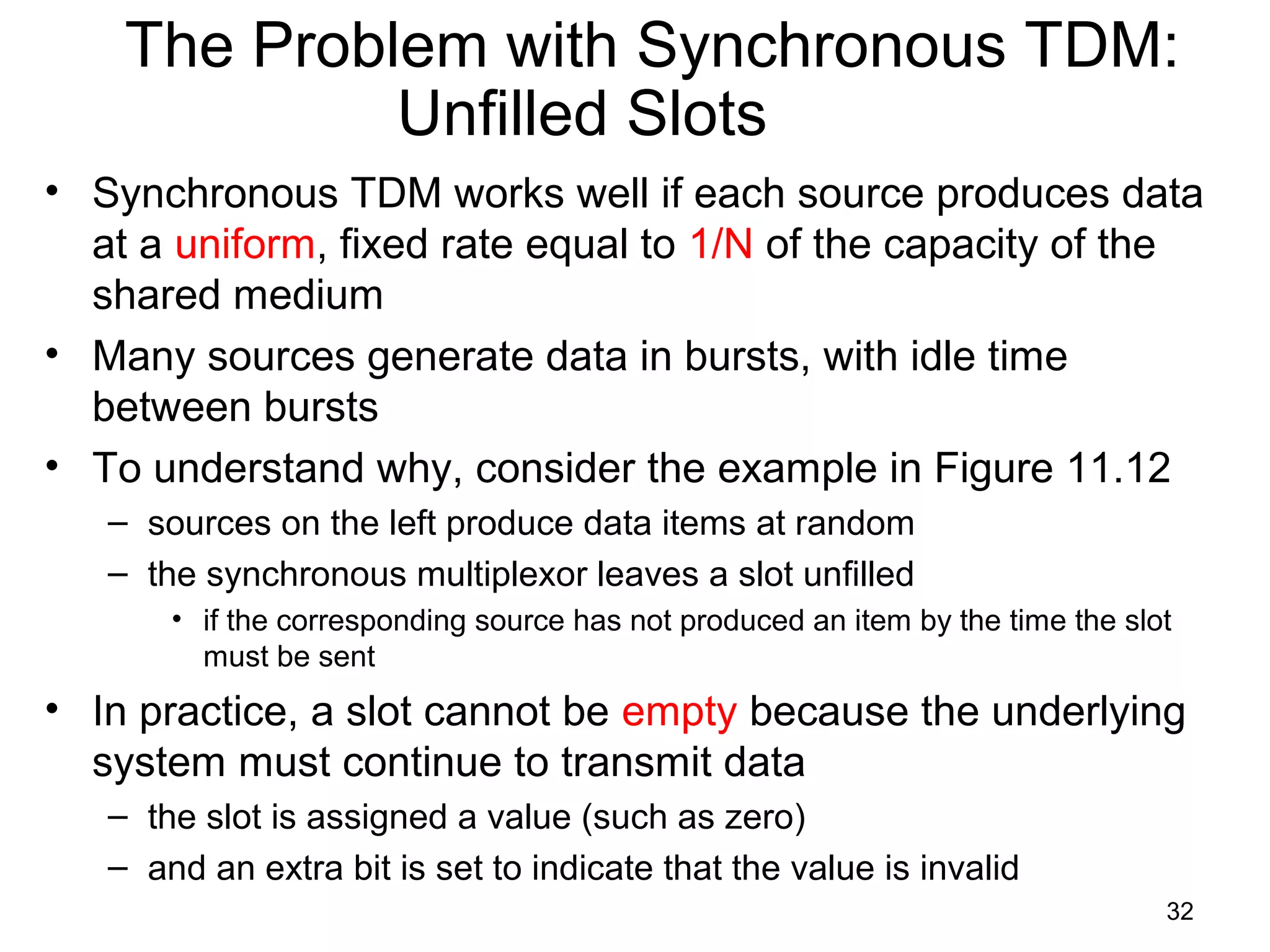 32
The Problem with Synchronous TDM:
Unfilled Slots
• Synchronous TDM works well if each source produces data
at a uniform, fixed rate equal to 1/N of the capacity of the
shared medium
• Many sources generate data in bursts, with idle time
between bursts
• To understand why, consider the example in Figure 11.12
– sources on the left produce data items at random
– the synchronous multiplexor leaves a slot unfilled
• if the corresponding source has not produced an item by the time the slot
must be sent
• In practice, a slot cannot be empty because the underlying
system must continue to transmit data
– the slot is assigned a value (such as zero)
– and an extra bit is set to indicate that the value is invalid
 