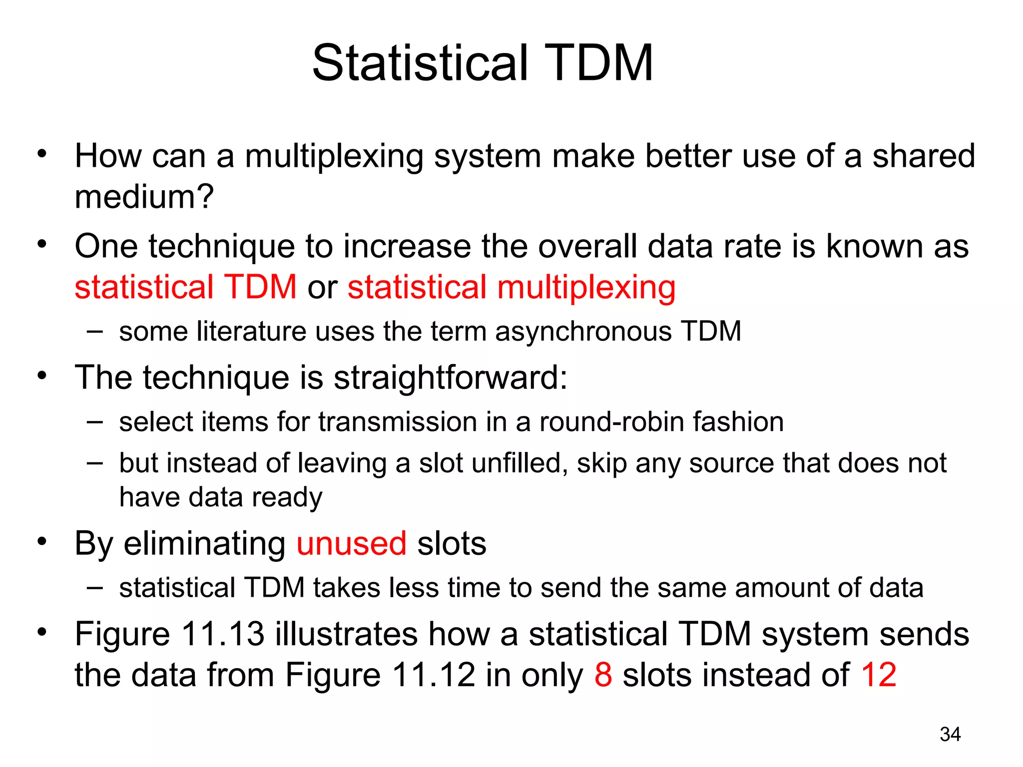 34
Statistical TDM
• How can a multiplexing system make better use of a shared
medium?
• One technique to increase the overall data rate is known as
statistical TDM or statistical multiplexing
– some literature uses the term asynchronous TDM
• The technique is straightforward:
– select items for transmission in a round-robin fashion
– but instead of leaving a slot unfilled, skip any source that does not
have data ready
• By eliminating unused slots
– statistical TDM takes less time to send the same amount of data
• Figure 11.13 illustrates how a statistical TDM system sends
the data from Figure 11.12 in only 8 slots instead of 12
 